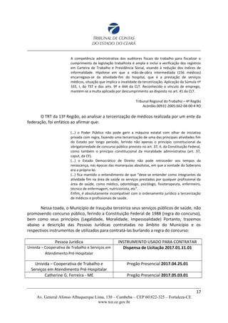 A competência administrativa dos auditores fiscais do trabalho para fiscalizar o
cumprimento da legislação trabalhista é ampla e inclui a verificação dos registros
em Carteira de Trabalho e Previdência Social, visando à redução dos índices de
informalidade. Hipótese em que a mão-de-obra intermediada (156 médicos)
encarregava-se da atividade-fim do hospital, que é a prestação de serviços
médicos, situação que implica a invalidade da terceirização. Aplicação da Súmula nº
331, I, do TST e dos arts. 9º e 444 da CLT. Reconhecido o vínculo de emprego,
mantém-se a multa aplicada por descumprimento ao disposto no art. 41 da CLT.
Tribunal Regional do Trabalho – 4ª Região
Acórdão 00931-2005-662-04-00-4 RO
O TRT da 13º Região, ao analisar a terceirização de médicos realizada por um ente da
federação, foi enfático ao afirmar que:
(…) o Poder Público não pode gerir a máquina estatal com olhar de iniciativa
privada com regra, fazendo uma terceirização de uma das principais atividades fim
do Estado por longo período, ferindo não apenas o princípio constitucional da
obrigatoriedade de concurso público previsto no art. 37, II, da Constituição Federal,
como também o princípio constitucional da moralidade administrativa (art. 37,
caput, da CF).
(…) o Estado Democrático de Direito não pode retroceder aos tempos da
renascença, nas épocas das monarquias absolutas, em que a vontade do Soberano
era a própria lei.
(…) fica mantido o entendimento de que “deve-se entender como integrantes da
atividade fim na área de saúde os serviços prestados por qualquer profissional da
área de saúde, como médico, odontólogo, psicólogo, fisioterapeuta, enfermeiro,
técnico de enfermagem, nutricionista, etc”.
Enfim, é absolutamente incompatível com o ordenamento jurídico a terceirização
de médicos e profissionais de saúde.
Nessa toada, o Município de Irauçuba terceiriza seus serviços públicos de saúde, não
promovendo concurso público, ferindo a Constituição Federal de 1988 (regra do concurso),
bem como seus princípios (Legalidade, Moralidade, Impessoalidade) Portanto, trazemos
abaixo a descrição das Pessoas Jurídicas contratadas no âmbito do Município e os
respectivos instrumentos de utilizados para contratá-las burlando a regra do concurso:
Pessoa Jurídica INSTRUMENTO USADO PARA CONTRATAR
Univida – Cooperativa de Trabalho e Serviços em
Atendimento Pré-Hospitalar
Dispensa de Licitação 2017.01.11.01
Univida – Cooperativa de Trabalho e
Serviços em Atendimento Pré-Hospitalar
Pregão Presencial 2017.04.25.01
Catherine G. Ferreira - ME Pregão Presencial 2017.05.03.01
17
Av. General Afonso Albuquerque Lima, 130 – Cambeba – CEP 60.822-325 – Fortaleza-CE
www.tce.ce.gov.br
 