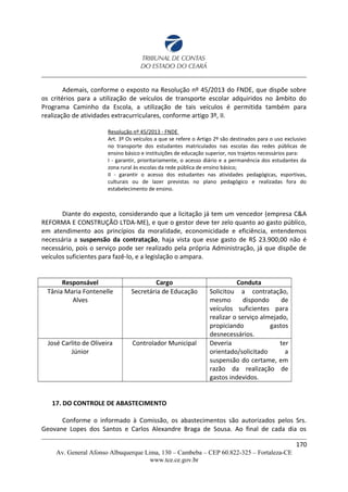 Ademais, conforme o exposto na Resolução nº 45/2013 do FNDE, que dispõe sobre
os critérios para a utilização de veículos de transporte escolar adquiridos no âmbito do
Programa Caminho da Escola, a utilização de tais veículos é permitida também para
realização de atividades extracurriculares, conforme artigo 3º, II.
Resolução nº 45/2013 - FNDE
Art. 3º Os veículos a que se refere o Artigo 2º são destinados para o uso exclusivo
no transporte dos estudantes matriculados nas escolas das redes públicas de
ensino básico e instituições de educação superior, nos trajetos necessários para:
I - garantir, prioritariamente, o acesso diário e a permanência dos estudantes da
zona rural às escolas da rede pública de ensino básico;
II - garantir o acesso dos estudantes nas atividades pedagógicas, esportivas,
culturais ou de lazer previstas no plano pedagógico e realizadas fora do
estabelecimento de ensino.
Diante do exposto, considerando que a licitação já tem um vencedor (empresa C&A
REFORMA E CONSTRUÇÃO LTDA-ME), e que o gestor deve ter zelo quanto ao gasto público,
em atendimento aos princípios da moralidade, economicidade e eficiência, entendemos
necessária a suspensão da contratação, haja vista que esse gasto de R$ 23.900,00 não é
necessário, pois o serviço pode ser realizado pela própria Administração, já que dispõe de
veículos suficientes para fazê-lo, e a legislação o ampara.
Responsável Cargo Conduta
Tânia Maria Fontenelle
Alves
Secretária de Educação Solicitou a contratação,
mesmo dispondo de
veículos suficientes para
realizar o serviço almejado,
propiciando gastos
desnecessários.
José Carlito de Oliveira
Júnior
Controlador Municipal Deveria ter
orientado/solicitado a
suspensão do certame, em
razão da realização de
gastos indevidos.
17. DO CONTROLE DE ABASTECIMENTO
Conforme o informado à Comissão, os abastecimentos são autorizados pelos Srs.
Geovane Lopes dos Santos e Carlos Alexandre Braga de Sousa. Ao final de cada dia os
170
Av. General Afonso Albuquerque Lima, 130 – Cambeba – CEP 60.822-325 – Fortaleza-CE
www.tce.ce.gov.br
 
