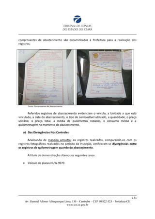 comprovantes de abastecimento são encaminhados à Prefeitura para a realização dos
registros.
Fonte: Comprovantes de Abastecimento
Referidos registros de abastecimento evidenciam o veículo, a Unidade a que está
vinculado, a data do abastecimento, o tipo de combustível utilizado, a quantidade, o preço
unitário, o preço total, a média de quilômetros rodados, o consumo médio e a
quilometragem no momento do abastecimento.
a) Das Divergências Nos Controles
Analisando de maneira amostral os registros realizados, comparando-os com os
registros fotográficos realizados no período da Inspeção, verificaram-se divergências entre
os registros de quilometragem quando do abastecimento.
A título de demonstração citamos os seguintes casos:
 Veículo de placas HUW-9979
171
Av. General Afonso Albuquerque Lima, 130 – Cambeba – CEP 60.822-325 – Fortaleza-CE
www.tce.ce.gov.br
 