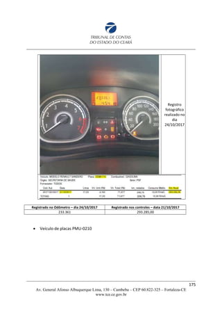Registro
fotográfico
realizado no
dia
24/10/2017
Registrado no Odômetro – dia 24/10/2017 Registrado nos controles – data 21/10/2017
233.361 293.285,00
 Veículo de placas PMU-0210
175
Av. General Afonso Albuquerque Lima, 130 – Cambeba – CEP 60.822-325 – Fortaleza-CE
www.tce.ce.gov.br
 