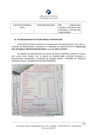 José Carlito de Oliveira
Júnior
Controlador Municipal Não implementou
controles necessários para
a detecção e correção das
irregularidades.
b) Do Abastecimento De Veículos Alheios à Administração
Analisando de maneira amostral os comprovantes de abastecimento, bem como os
controles de abastecimento, constatou-se a realização de abastecimento em veículo que
não está ligado à Administração Municipal, causando dano ao Erário.
Há registros de abastecimento do veículo de placas HXG-6672, contudo tal veículo
não consta como locado, nem é próprio da Administração, conforme comprova a
documentação apresentada à Comissão de Inspeção (Anexo – RELAÇÃO DE VEÍCULOS
LOCADOS e Anexo – RELAÇÃO DE VEÍCULOS PRÓPRIOS).
Fonte: Registro fotográfico realizado no período da Inspeção
178
Av. General Afonso Albuquerque Lima, 130 – Cambeba – CEP 60.822-325 – Fortaleza-CE
www.tce.ce.gov.br
 