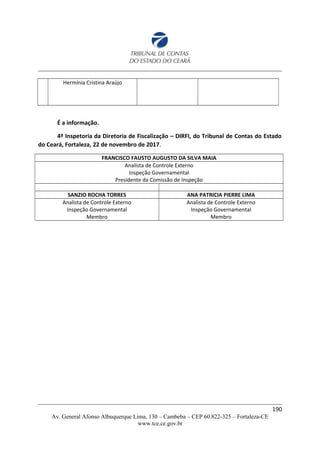 Hermínia Cristina Araújo
É a informação.
4ª Inspetoria da Diretoria de Fiscalização – DIRFI, do Tribunal de Contas do Estado
do Ceará, Fortaleza, 22 de novembro de 2017.
FRANCISCO FAUSTO AUGUSTO DA SILVA MAIA
Analista de Controle Externo
Inspeção Governamental
Presidente da Comissão de Inspeção
SANZIO ROCHA TORRES ANA PATRICIA PIERRE LIMA
Analista de Controle Externo
Inspeção Governamental
Membro
Analista de Controle Externo
Inspeção Governamental
Membro
190
Av. General Afonso Albuquerque Lima, 130 – Cambeba – CEP 60.822-325 – Fortaleza-CE
www.tce.ce.gov.br
 
