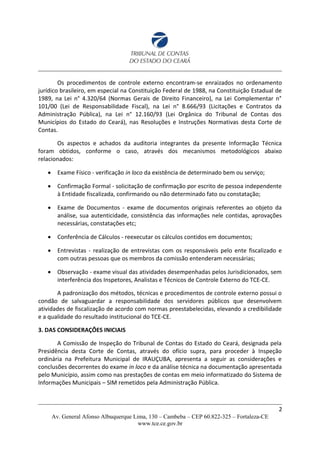 Os procedimentos de controle externo encontram-se enraizados no ordenamento
jurídico brasileiro, em especial na Constituição Federal de 1988, na Constituição Estadual de
1989, na Lei n° 4.320/64 (Normas Gerais de Direito Financeiro), na Lei Complementar n°
101/00 (Lei de Responsabilidade Fiscal), na Lei n° 8.666/93 (Licitações e Contratos da
Administração Pública), na Lei n° 12.160/93 (Lei Orgânica do Tribunal de Contas dos
Municípios do Estado do Ceará), nas Resoluções e Instruções Normativas desta Corte de
Contas.
Os aspectos e achados da auditoria integrantes da presente Informação Técnica
foram obtidos, conforme o caso, através dos mecanismos metodológicos abaixo
relacionados:
 Exame Físico - verificação in loco da existência de determinado bem ou serviço;
 Confirmação Formal - solicitação de confirmação por escrito de pessoa independente
à Entidade fiscalizada, confirmando ou não determinado fato ou constatação;
 Exame de Documentos - exame de documentos originais referentes ao objeto da
análise, sua autenticidade, consistência das informações nele contidas, aprovações
necessárias, constatações etc;
 Conferência de Cálculos - reexecutar os cálculos contidos em documentos;
 Entrevistas - realização de entrevistas com os responsáveis pelo ente fiscalizado e
com outras pessoas que os membros da comissão entenderam necessárias;
 Observação - exame visual das atividades desempenhadas pelos Jurisdicionados, sem
interferência dos Inspetores, Analistas e Técnicos de Controle Externo do TCE-CE.
A padronização dos métodos, técnicas e procedimentos de controle externo possui o
condão de salvaguardar a responsabilidade dos servidores públicos que desenvolvem
atividades de fiscalização de acordo com normas preestabelecidas, elevando a credibilidade
e a qualidade do resultado institucional do TCE-CE.
3. DAS CONSIDERAÇÕES INICIAIS
A Comissão de Inspeção do Tribunal de Contas do Estado do Ceará, designada pela
Presidência desta Corte de Contas, através do ofício supra, para proceder à Inspeção
ordinária na Prefeitura Municipal de IRAUÇUBA, apresenta a seguir as considerações e
conclusões decorrentes do exame in loco e da análise técnica na documentação apresentada
pelo Município, assim como nas prestações de contas em meio informatizado do Sistema de
Informações Municipais – SIM remetidos pela Administração Pública.
2
Av. General Afonso Albuquerque Lima, 130 – Cambeba – CEP 60.822-325 – Fortaleza-CE
www.tce.ce.gov.br
 
