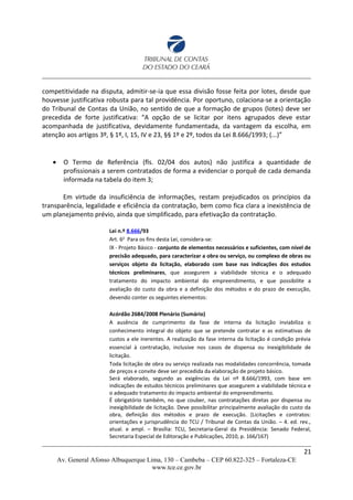 competitividade na disputa, admitir-se-ia que essa divisão fosse feita por lotes, desde que
houvesse justificativa robusta para tal providência. Por oportuno, colaciona-se a orientação
do Tribunal de Contas da União, no sentido de que a formação de grupos (lotes) deve ser
precedida de forte justificativa: “A opção de se licitar por itens agrupados deve estar
acompanhada de justificativa, devidamente fundamentada, da vantagem da escolha, em
atenção aos artigos 3º, § 1º, I, 15, IV e 23, §§ 1º e 2º, todos da Lei 8.666/1993; (...)”
 O Termo de Referência (fls. 02/04 dos autos) não justifica a quantidade de
profissionais a serem contratados de forma a evidenciar o porquê de cada demanda
informada na tabela do item 3;
Em virtude da insuficiência de informações, restam prejudicados os princípios da
transparência, legalidade e eficiência da contratação, bem como fica clara a inexistência de
um planejamento prévio, ainda que simplificado, para efetivação da contratação.
Lei n.º 8.666/93
Art. 6o
Para os fins desta Lei, considera-se:
IX - Projeto Básico - conjunto de elementos necessários e suficientes, com nível de
precisão adequado, para caracterizar a obra ou serviço, ou complexo de obras ou
serviços objeto da licitação, elaborado com base nas indicações dos estudos
técnicos preliminares, que assegurem a viabilidade técnica e o adequado
tratamento do impacto ambiental do empreendimento, e que possibilite a
avaliação do custo da obra e a definição dos métodos e do prazo de execução,
devendo conter os seguintes elementos:
Acórdão 2684/2008 Plenário (Sumário)
A ausência de cumprimento da fase de interna da licitação inviabiliza o
conhecimento integral do objeto que se pretende contratar e as estimativas de
custos a ele inerentes. A realização da fase interna da licitação é condição prévia
essencial à contratação, inclusive nos casos de dispensa ou inexigibilidade de
licitação.
Toda licitação de obra ou serviço realizada nas modalidades concorrência, tomada
de preços e convite deve ser precedida da elaboração de projeto básico.
Será elaborado, segundo as exigências da Lei nº 8.666/1993, com base em
indicações de estudos técnicos preliminares que assegurem a viabilidade técnica e
o adequado tratamento do impacto ambiental do empreendimento.
É obrigatório também, no que couber, nas contratações diretas por dispensa ou
inexigibilidade de licitação. Deve possibilitar principalmente avaliação do custo da
obra, definição dos métodos e prazo de execução. (Licitações e contratos:
orientações e jurisprudência do TCU / Tribunal de Contas da União. – 4. ed. rev.,
atual. e ampl. – Brasília: TCU, Secretaria-Geral da Presidência: Senado Federal,
Secretaria Especial de Editoração e Publicações, 2010, p. 166/167)
21
Av. General Afonso Albuquerque Lima, 130 – Cambeba – CEP 60.822-325 – Fortaleza-CE
www.tce.ce.gov.br
 