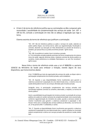 O item 2 do termo de referência justifica que as contratações se dão e amparam pela
necessidade / possibilidade da complementação dos serviços de saúde (art. 197 e
199 da CF), contudo a contratação em tela não se adéqua à legislação que rege o
tema;
Citamos excertos do termo de referência que justificam a contratação:
“Art. 197. São de relevância publicas as ações e serviços de saúde, cabendo ao
poder publico dispor, nos termos da lei, sobre sua regulamentação, fiscalização e
controle, devendo sua execução ser feita diretamente ou através de terceiros e,
também, por pessoa física ou jurídica de direito privado.” (grifo nosso).
(...)
“Art. 199. A assistência à saúde é livre à iniciativa e privada.
§ 1° As instituições privadas poderão participar de forma complementar do sistema
único de saúde, segundo diretrizes deste, mediante contrato de direito publico ou
convênio, tendo preferência às entidades filantrópicas e as sem fins lucrativos",
(grifo nosso).
Nessa linha o termo de referência ainda usou a Lei nº 8080/90 e a portaria
1034/10 do Ministério da Saúde para embasar a licitação, citando alguns de seus
dispositivos, que transcrevemos abaixo:
A lei n° 8.080/90 que trata da organização dos serviços de saúde, ao dispor sobre a
participação complementar da iniciativa privada, assim estabelece:
“Art. 24. Quando a suas disponibilidades forme insuficientes para garantir a
cobertura assistencial à população de uma determinada área, o sistema único de
saúde (SUS) poderá recorrer aos serviços ofertados pela iniciativa privada.
Parágrafo único. A participação complementar dos serviços privados será
formalizada mediante contrato ou convênio, observadas, a respeito, as normas de
direito público"
Assim a possibilidade da participação da iniciativa privada na prestação de serviços
públicos de saúde em caráter exclusivo de complementaridade resta caracterizada,
conforme regulamentação do ministério da saúde, quando a estrutura estatal se
mostrar insuficiente para garantir a cobertura assistencial à população e não
houver meios para a ampliação dos serviços públicos já oferecidos, nos termos do
art. 2º da portaria MS n° 1.034/2010, in verbis:
“Art. 2°. Quando as disponibilidades forem insuficientes para garantir a cobertura
assistencial à população de uma determinada área, o gestor estadual ou municipal
poderá complementar a oferta com serviços privados de assistência à saúde, desde
que:
22
Av. General Afonso Albuquerque Lima, 130 – Cambeba – CEP 60.822-325 – Fortaleza-CE
www.tce.ce.gov.br
 