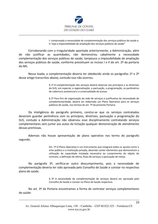 I- comprovada a necessidade de complementação dos serviços públicos de saúde e,
II- haja a impossibilidade de ampliação dos serviços públicos de saúde"
Corroborando com a irregularidade apontada anteriormente, a Administração, além
de não justificar as quantidades, não demonstrou cabalmente a necessidade
complementação dos serviços públicos de saúde, tampouco a impossibilidade de ampliação
dos serviços públicos de saúde, conforme preceituam os incisos I e II do art. 2º da portaria
do MS.
Nessa toada, a complementação deveria ter obedecido ainda os parágrafos 1º e 2º
desse artigo transcritos abaixo, contudo isso não ocorreu.
§ 1º A complementação dos serviços deverá observar aos princípios e as diretrizes
do SUS, em especial, a regionalização, a pactuação, a programação, os parâmetros
de cobertura assistencial e a universalidade do acesso.
§ 2º Para fins de organização da rede de serviços e justificativa da necessidade de
complementaridade, deverá ser elaborado um Plano Operativo para os serviços
públicos de saúde, nos termos do art. 7º da presente Portaria.
Da inteligência do parágrafo primeiro, conclui-se que os serviços contratados
deveriam guardar pertinência com os princípios, diretrizes, pactuação e programação do
SUS, contudo a Administração não observou esse disciplinamento contratando serviços
complementares sem juntar aos autos da licitação qualquer demonstração de atendimento
dessas premissas.
Ademais não houve apresentação de plano operativo nos termo do parágrafo
segundo.
Art. 7º O Plano Operativo é um instrumento que integrará todos os ajustes entre o
ente público e a instituição privada, devendo conter elementos que demonstrem a
utilização da capacidade instalada necessária ao cumprimento do objeto do
contrato, a definição de oferta, fluxo de serviços e pactuação de metas.
No parágrafo 3º, verifica-se outro descumprimento, pois a necessidade de
complementação deveria ter sido aprovada pelo Conselho de Saúde e constar no respectivo
plano de saúde.
§ 3º A necessidade de complementação de serviços deverá ser aprovada pelo
Conselho de Saúde e constar no Plano de Saúde respectivo.
No art. 3º da Portaria encontramos a forma de contratar serviços complementares
de saúde:
23
Av. General Afonso Albuquerque Lima, 130 – Cambeba – CEP 60.822-325 – Fortaleza-CE
www.tce.ce.gov.br
 