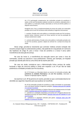 Art. 3º A participação complementar das instituições privadas de assistência à
saúde no SUS será formalizada mediante contrato ou convênio, celebrado entre o
ente público e a instituição privada, observadas as normas de direito público e o
disposto nesta Portaria.
Parágrafo único. Para a complementaridade de serviços de saúde com instituições
privadas com ou sem fins lucrativos serão utilizados os seguintes instrumentos:
I - convênio, firmado entre ente público e a instituição privada sem fins lucrativos,
quando houver interesse comum em firmar parceria em prol da prestação de
serviços assistenciais à saúde;
II - contrato administrativo, firmado entre ente público e instituições privadas com
ou sem fins lucrativos, quando o objeto do contrato for a compra de serviços de
saúde.
Desse artigo, percebe-se claramente que contratar médicos através Licitação não
encontra amparo legal no ordenamento jurídico, não podendo ter enquadrado em nenhuma
das hipóteses do artigo 3º, pois o inciso I trata de convênio e o inciso II versa sobre
transferência da execução do serviço.
No caso do inciso II, a transferência da execução ocorre por conta e risco da
contratada, usando sua estrutura e seus profissionais. Citamos, por exemplo, um hospital
privado que atende pelo SUS ou uma clínica de faz exame pelo SUS.
No caso em alude, constata-se que a Administração licitou serviços de saúde,
burlando a regra do concurso público e ainda sem respeitar o art. 4º por não ter dado
preferência a entidades privadas sem fins lucrativos:
Art. 4º O Estado ou o Município deverá, ao recorrer às instituições privadas, dar
preferência às entidades filantrópicas e às sem fins lucrativos, observado o
disposto na legislação vigente. (negritei)
Ao examinar o art. 8º da portaria em exame, percebe-se que a contratada deveria ter
atendido aos seguintes requisitos para que pudesse ser escolhida:
Art. 8º As instituições privadas de assistência à saúde contratadas ou conveniadas
com o SUS devem atender às seguintes condições: (Redação dada pela PRT GM/MS
nº 3.114 de 07.10.2010)
I - manter registro atualizado no Cadastro Nacional de Estabelecimentos de Saúde
(CNES); (Redação dada pela PRT GM/MS nº 3.114 de 07.10.2010)
II - submeter-se a avaliações sistemáticas, de acordo com o Programa Nacional de
Avaliação de Serviços de Saúde (PNASS); (Redação dada pela PRT GM/MS nº 3.114
de 07.10.2010)
III - submeter-se à regulação instituída pelo gestor; (Redação dada pela PRT
GM/MS nº 3.114 de 07.10.2010)
24
Av. General Afonso Albuquerque Lima, 130 – Cambeba – CEP 60.822-325 – Fortaleza-CE
www.tce.ce.gov.br
 