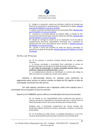 IV - obrigar-se a apresentar, sempre que solicitado, relatórios de atividade que
demonstrem, quantitativa e qualitativamente, o atendimento do objeto; (Redação
dada pela PRT GM/MS nº 3.114 de 07.10.2010)
V - atender as diretrizes da Política Nacional de Humanização (PNH); (Redação dada
pela PRT GM/MS nº 3.114 de 07.10.2010)
VI - submeter-se ao Controle Nacional de Auditoria (SNA), no âmbito do SUS,
apresentando toda documentação necessária, desde que solicitado; (Redação dada
pela PRT GM/MS nº 3.114 de 07.10.2010)
VII - obrigar-se a entregar ao usuário ou ao seu responsável, no ato da saída do
estabelecimento documento comprobatório informando que a assistência foi
prestada pelo SUS, sem custos adicionais para o paciente; e (Redação dada pela
PRT GM/MS nº 3.114 de 07.10.2010)
VIII - garantir o acesso dos conselhos de saúde aos serviços contratados no
exercício do seu poder de fiscalização. (Redação dada pela PRT GM/MS nº 3.114 de
07.10.2010)
Por fim, o art. 9º traz que:
Art. 9º Os contratos e convênios firmados deverão atender aos seguintes
requisitos:
I - os serviços contratados e conveniados ficam submetidos às normas do
Ministério da Saúde e das Secretarias de Saúde dos Estados e Municípios;
II - para efeito de remuneração, os serviços contratados deverão utilizar como
referência a Tabela de Procedimentos SUS; (negritei)
III - os estabelecimentos deverão ser identificados no contrato pelo código do
CNES, de acordo com os dados que constem nesse cadastro.
Portanto a Administração deveria ter utilizado como parâmetro de
pagamentos pelos serviços os valores contidos na tabela do SUS vigente na data da
contratação, entretanto isso não ocorreu.
Por todo exposto, percebe-se que a legislação usada como espeque para a
contratação não se enquadra no caso em concreto.
Quanto à Lei nº 8080/90, apenas ratifica as considerações técnicas já mencionadas:
Art. 24. Quando as suas disponibilidades forem insuficientes para garantir a
cobertura assistencial à população de uma determinada área, o Sistema Único de
Saúde (SUS) poderá recorrer aos serviços ofertados pela iniciativa privada.
Parágrafo único. A participação complementar dos serviços privados será
formalizada mediante contrato ou convênio, observadas, a respeito, as normas de
direito público.
Art. 25. Na hipótese do artigo anterior, as entidades filantrópicas e as sem fins
lucrativos terão preferência para participar do Sistema Único de Saúde (SUS).
25
Av. General Afonso Albuquerque Lima, 130 – Cambeba – CEP 60.822-325 – Fortaleza-CE
www.tce.ce.gov.br
 