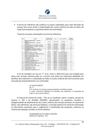  O termo de referência não justificou os preços estipulados para cada descrição de
serviço, bem como omitiu a evidenciação dos custos unitários de cada um deles, de
modo que prejudicou o orçamento básico da contratação;
Trazemos os preços estampados no termo de referência.
A Lei de Licitações em seu art. 7°, § 2o, inciso II, determina que uma licitação para
obras e/ou serviços somente pode vir a ocorrer caso exista um orçamento detalhado em
planilhas que expressem a composição de todos os custos unitários dos itens previstos para
execução do empreendimento a ser contratado.
Lei Federal 8.666/93:
Art. 7°:
§ 2º As obras e os serviços somente poderão ser licitados quando:
II - existir orçamento detalhado em planilhas que expressem a composição de
todos os seus custos unitários;
O Tribunal de Contas da União – TCU ao se manifestar sobre a matéria, através da
Súmula n° 258 e do Acórdão 220/2007, apresentados na sequência, ressaltou a
obrigatoriedade do detalhamento dos custos unitários dos serviços previstos no orçamento
básico, não admitindo, sob nenhuma hipótese, a inclusão posterior de nenhuma informação
ou documento necessário para o julgamento e classificação das propostas, conforme os
critérios de avaliação contidos no termo editalício.
DELIBERAÇÕES DO TCU SOBRE A MATÉRIA:
SÚMULA N° 258/2010 - TCU:
26
Av. General Afonso Albuquerque Lima, 130 – Cambeba – CEP 60.822-325 – Fortaleza-CE
www.tce.ce.gov.br
 