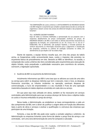 “AS COMPOSIÇÕES de custos unitários e o DETALHAMENTO de ENCARGOS SOCIAIS
e do BDI integram o orçamento que compõe o projeto básico da obra ou serviço de
engenharia e devem constar dos anexos do edital de licitação e das propostas das
licitantes”.
TCU - ACÓRDÃO 220/2007 PLENÁRIO
Exija de todos os licitantes habilitados a apresentação da sua proposta com o
respectivo detalhamento de preços (composições analíticas de preços, de
ENCARGOS SOCIAIS e de BDI) e com todos os demais documentos necessários ao
julgamento da licitação, em cumprimento ao art. 43, incisos IV e V, da Lei n°
8.666/1993, não se admitindo, sob qualquer hipótese, a inclusão posterior de
nenhum documento ou informação necessária para o julgamento e classificação
das propostas, conforme os critérios de avaliação constantes no edital, em
atendimento ao que dispõe o §3° do citado artigo.
Diante do exposto, a equipe técnica ressalta que, em cima dos preços da tabela
acima, as Cooperativas estão acrescentando taxas, custos e impostos não previstos no
orçamento básico do procedimento em tela. Destarte ao NÃO se identificar, na ocasião, a
composição dos custos unitários dos itens considerados pelo orçamentista para execução do
objeto licitado, resta prejudicada a publicidade necessária para ocorrência do certame,
outrossim, a legislação supracitada.
 Ausência de BDI no orçamento da Administração;
Inicialmente informamos que BDI é uma taxa que se adiciona ao custo de uma obra
ou serviço para cobrir as despesas indiretas que tem o executor, mais o risco, as despesas
financeiras incorridas, os tributos incidentes na operação, eventuais despesas de
comercialização, o lucro do empreendedor e o seu resultado é fruto de uma operação
matemática baseada em dados objetivos envolvidos em cada obra ou serviço.
Em que pese seja mais utilizado em obras, também se faz necessário em serviços
contratados pela Administração para que se possa alcançar de forma clara e objetiva todos
os custos e insumos embutidos no preço do serviço.
Nessa toada, a Administração, ao estabelecer as taxas correspondentes a cada um
dos componentes do BDI, tem o dever de justificar a origem delas em função dos diferentes
tipos e porte de obras e serviços e analisar a qualificação e a estrutura das empresas que
participam de uma licitação.
Portanto, a taxa do BDI não pode estar sujeita a vontade subjetiva e arbitrária da
Administração ou empresas licitantes como forma de tabelar o preço final do serviço a ser
contratado, sem uma clara demonstração de como foi composto e calculado.
27
Av. General Afonso Albuquerque Lima, 130 – Cambeba – CEP 60.822-325 – Fortaleza-CE
www.tce.ce.gov.br
 
