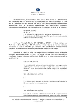 Diante do exposto, a irregularidade deste item se deve ao fato de a Administração
não ter adotado BDI para o cálculo do “orçamento estimado” previsto nos artigos 6º, 7º e
48º da Lei nº 8666/93, pois planilhas que versam sobre a composição do BDI não foram
apresentadas junto ao orçamento disponibilizado pela Administração Municipal,
constatando-se, dessa forma, o descumprimento ao § 2o, inciso II, do art. 7° da Lei 8.666/93.
LEI FEDERAL 8.666/93:
Art. 7°: [...]
§ 2o As obras e os serviços somente poderão ser licitados quando:
II - existir orçamento detalhado em planilhas que expressem a composição
de todos os seus custos unitários;
Conforme Orientação Técnica IBR 005/2012 do IBRAOP - Instituto Brasileiro de
Auditoria de Obras Públicas, o BDI é “uma taxa correspondente às despesas indiretas,
impostos e ao lucro do construtor que é aplicada sobre o custo de um empreendimento
(materiais, mão de obra e equipamentos) para se obter o preço final de venda”.
O Tribunal de Contas da União – TCU ao se manifestar sobre a matéria, através da
Súmula n° 258 e dos Acórdãos 325/2007, 220/2007 e 62/2007, transcritos na sequência,
ressaltou a obrigatoriedade do detalhamento do BDI junto ao orçamento que compõe o
projeto básico.
SÚMULA N° 258/2010 - TCU
“AS COMPOSIÇÕES de custos unitários e o DETALHAMENTO de encargos sociais e
do BDI integram o orçamento que compõe o projeto básico da obra ou serviço de
engenharia e devem constar dos anexos do edital de licitação e das propostas das
licitantes”.
TCU - ACÓRDÃO 325/2007 PLENÁRIO
[...]
9.1.3. O gestor público deve exigir dos licitantes o detalhamento da composição do
LDI e dos respectivos percentuais praticados;
[...]
TCU - ACÓRDÃO 220/2007 PLENÁRIO
Exija de todos os licitantes habilitados a apresentação da sua proposta com o
respectivo detalhamento de preços (composições analíticas de preços, de encargos
28
Av. General Afonso Albuquerque Lima, 130 – Cambeba – CEP 60.822-325 – Fortaleza-CE
www.tce.ce.gov.br
 