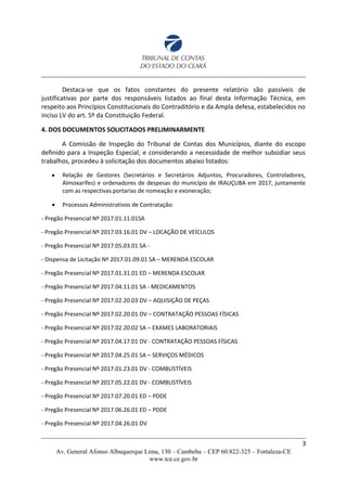 Destaca-se que os fatos constantes do presente relatório são passíveis de
justificativas por parte dos responsáveis listados ao final desta Informação Técnica, em
respeito aos Princípios Constitucionais do Contraditório e da Ampla defesa, estabelecidos no
inciso LV do art. 5º da Constituição Federal.
4. DOS DOCUMENTOS SOLICITADOS PRELIMINARMENTE
A Comissão de Inspeção do Tribunal de Contas dos Municípios, diante do escopo
definido para a Inspeção Especial, e considerando a necessidade de melhor subsidiar seus
trabalhos, procedeu à solicitação dos documentos abaixo listados:
 Relação de Gestores (Secretários e Secretários Adjuntos, Procuradores, Controladores,
Almoxarifes) e ordenadores de despesas do município de IRAUÇUBA em 2017, juntamente
com as respectivas portarias de nomeação e exoneração;
 Processos Administrativos de Contratação:
- Pregão Presencial Nº 2017.01.11.01SA
- Pregão Presencial Nº 2017.03.16.01 DV – LOCAÇÃO DE VEÍCULOS
- Pregão Presencial Nº 2017.05.03.01 SA -
- Dispensa de Licitação Nº 2017.01.09.01 SA – MERENDA ESCOLAR
- Pregão Presencial Nº 2017.01.31.01 ED – MERENDA ESCOLAR
- Pregão Presencial Nº 2017.04.11.01 SA - MEDICAMENTOS
- Pregão Presencial Nº 2017.02.20.03 DV – AQUISIÇÃO DE PEÇAS
- Pregão Presencial Nº 2017.02.20.01 DV – CONTRATAÇÃO PESSOAS FÍSICAS
- Pregão Presencial Nº 2017.02.20.02 SA – EXAMES LABORATORIAIS
- Pregão Presencial Nº 2017.04.17.01 DV - CONTRATAÇÃO PESSOAS FÍSICAS
- Pregão Presencial Nº 2017.04.25.01 SA – SERVIÇOS MÉDICOS
- Pregão Presencial Nº 2017.01.23.01 DV - COMBUSTÍVEIS
- Pregão Presencial Nº 2017.05.22.01 DV - COMBUSTÍVEIS
- Pregão Presencial Nº 2017.07.20.01 ED – PDDE
- Pregão Presencial Nº 2017.06.26.01 ED – PDDE
- Pregão Presencial Nº 2017.04.26.01 DV
3
Av. General Afonso Albuquerque Lima, 130 – Cambeba – CEP 60.822-325 – Fortaleza-CE
www.tce.ce.gov.br
 
