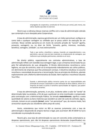empregados da cooperativa, constituído de 5% (cinco por cento), pelo menos, das
sobras líquidas apuradas no exercício.
Ocorre que a cobrança dessas reservas conflita com a taxa de administração cobrada
que contempla o lucro desejado pelas Cooperativas.
A taxa de administração, expressa geralmente por um índice percentual, configura-se
como toda e qualquer vantagem ou utilidade que se possa auferir da execução de um
contrato. Nesse sentido aproxima-se em muito do conceito privado de "lucrum" (ganho,
provento, vantagem), ou, no dizer de SILVA, "proveito, ganho, interesse, resultado,
benefício, vantagem, utilidade", ou mais extensamente:
Tudo o que venha a beneficiar a pessoa, trazendo um engrandecimento a seu
patrimônio, seja por meio de bens materiais ou simplesmente de vantagens, que
melhorem suas condições patrimoniais, estende-se um lucro.
No direito público, especialmente nos contratos administrativos, a taxa de
administração reflete com exatidão essa vantagem legal, a que a Empresa terceirizada faz jus
pelo fiel adimplemento de suas obrigações. O Direito Administrativo reconhece-a como
legítima, vez que do contrário, estar-se-ia enriquecendo indevidamente aos cofres públicos,
em detrimento de empresas que lhes prestassem serviços. A doutrina estudiosa no assunto
reconhece a necessidade de parcerias e terceirização, face ao princípio da eficiência, advindo
explicitamente com a Reforma Administrativa do Estado. Bem explicita e reconhece Eduardo
Tess Filho:
Quando a administração pública terceiriza partes de sua responsabilidade pela
prestação de serviços à população ou pela realização de obras públicas, abrem-se a
empresas de todos os portes e tamanhos oportunidades de negócios, que podem
ser bastante atraentes.
A taxa de administração, portanto, é um plus, incidente sobre o valor de "venda" de
determinado labor ou produto, a fim de que o particular se sinta incentivado e compensado
pela contratação com a Administração Pública. Se tomada materialmente, significa a exata
quantidade de valores ou bens materiais que excedem ao valor de custo do contrato; alguns,
contudo, tomam-na em acepção formal, como "um percentual" que, do mesmo modo, fará
acrescentar aquele plus (ou excedente sobre preço de custo).
Assim, entendemos que incluir no BDI as reservas juntamente com a taxa de
administração é desprovido de amparo técnico e legal, pois acarretam BIS IN IDEM no lucro
considerado na prestação do serviço.
Noutro giro, essa taxa de administração no caso em concreto ainda contemplaria as
despesas operacionais, pois não há despesas operacionais destacadas (especificadas) nos
30
Av. General Afonso Albuquerque Lima, 130 – Cambeba – CEP 60.822-325 – Fortaleza-CE
www.tce.ce.gov.br
 
