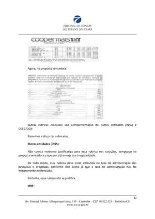 Agora, na proposta vencedora:
Outras rubricas indevidas são Complementação de outras entidades (INSS) e
OCEC/OCB:
Passemos a discorrer sobre elas.
Outras entidades (INSS):
Não consta nenhuma justificativa para essa rubrica nas cotações, tampouco na
proposta vencedora o que per si já enseja sua irregularidade.
De todo modo, essa rubrica deve estar embutida na taxa de administração das
pesquisas e propostas, conforme dito acima já que a taxa de administração não foi
integramente evidenciada.
Portanto, essa rubrica não se justifica.
IRRF:
32
Av. General Afonso Albuquerque Lima, 130 – Cambeba – CEP 60.822-325 – Fortaleza-CE
www.tce.ce.gov.br
 