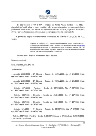 De acordo com o TCU, O IRPJ – Imposto de Renda Pessoa Jurídica – e a CSLL –
Contribuição Social sobre o Lucro Líquido – não se consubstanciam em despesa indireta
passível de inclusão na taxa de BDI do orçamento-base da licitação, haja vista a natureza
direta e personalística desses tributos, que oneram pessoalmente o contratado.
A propósito, segue o entendimento consolidado na Súmula nº 254/2010 do TCU,
verbis:
“SÚMULA Nº 254/2010 - TCU: O IRPJ – Imposto de Renda Pessoa Jurídica – e a CSLL
– Contribuição Social sobre o Lucro Líquido – não se consubstanciam em despesa
indireta passível de inclusão na taxa de Bonificações e Despesas Indiretas – BDI do
orçamento-base da licitação, haja vista a natureza direta e personalística desses
tributos, que oneram pessoalmente o contratado.”
Citamos ainda diversos precedentes dessa decisão:
Fundamento Legal:
Lei 9.430/1996, arts. 1º e 28.
Precedentes
– Acórdão 2066/2008 – 1ª Câmara – Sessão de 15/07/2008, Ata n° 24/2008, Proc.
000.267/2008-6, inDOU de 18/07/2008.
– Acórdão 2601/2008 – 1ª Câmara – Sessão de 20/08/2008, Ata n° 29/2008, Proc.
023.510/2006-4, inDOU de 22/08/2008.
– Acórdão 1471/2008 – Plenário – Sessão de 30/07/2008, Ata n° 30/2008, Proc.
011.457/2008-9, inDOU de 01/08/2008.
– Acórdão 608/2008 – Plenário – Sessão de 09/04/2008, Ata n° 11/2008, Proc.
029.772/2007-3, inDOU de 14/04/2008.
– Acórdão 546/2008 – Plenário – Sessão de 02/04/2008, Ata n° 10/2008, Proc.
019.771/2006-4, inDOU de 04/04/2008.
– Acórdão 525/2008 – 2ª Câmara – Sessão de 11/03/2008, Ata n° 6/2008, Proc.
026.557/2007-2, inDOU de 14/03/2008.
– Acórdão 440/2008 – Plenário – Sessão de 19/03/2008, Ata n° 8/2008, Proc. 012.745/2006-
2, inDOU de 25/03/2008.
33
Av. General Afonso Albuquerque Lima, 130 – Cambeba – CEP 60.822-325 – Fortaleza-CE
www.tce.ce.gov.br
 