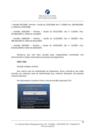 – Acórdão 397/2008 – Plenário – Sessão de 12/03/2008, Ata n° 7/2008, Proc. 009.484/2006-
2, inDOU de 14/03/2008.
– Acórdão 2640/2007 – Plenário – Sessão de 05/12/2007, Ata n° 51/2007, Proc.
015.865/2007-2, inDOU de 1/12/2007.
– Acórdão 2288/2007 – Plenário – Sessão de 31/10/2007, Ata n° 46/2007, Proc.
008.581/2007-0, inDOU de 05/11/2007.
– Acórdão 950/2007 – Plenário – Sessão de 23/05/2007, Ata n° 21/2007, Proc.
010.641/2006-9, inDOU de 28/05/2007.
Destaca-se que esse dano causado pelas irregularidades comentadas será
dimensionado no tópico relacionado aos processos de pagamentos.
OCEC / OCB
Situação análoga a anterior.
Essa rubrica trata da sindicalização da Cooperativa. Assim, entende-se que estão
inseridas nas nebulosas taxas de administração que, conforme destacado, são bastante
robustas (abusivas).
Por todo exposto, trazemos à baila a estrutura de BDI usada pelo TCU:
34
Av. General Afonso Albuquerque Lima, 130 – Cambeba – CEP 60.822-325 – Fortaleza-CE
www.tce.ce.gov.br
 
