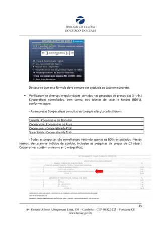 Destaca-se que essa fórmula deve sempre ser ajustada ao caso em concreto.
 Verificaram-se diversas irregularidades contidas nas pesquisas de preços das 3 (três)
Cooperativas consultadas, bem como, nas tabelas de taxas e fundos (BDI’s),
conforme segue:
- As empresas Cooperativas consultadas (pesquisadas /cotadas) foram:
- Todas as propostas são semelhantes variando apenas os BDI’s estipulados. Nesses
termos, destacam-se indícios de conluio, inclusive as pesquisas de preços de 02 (duas)
Cooperativas contêm o mesmo erro ortográfico;
35
Av. General Afonso Albuquerque Lima, 130 – Cambeba – CEP 60.822-325 – Fortaleza-CE
www.tce.ce.gov.br
 