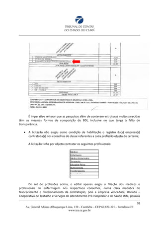 É imperativo reiterar que as pesquisas além de conterem estruturas muito parecidas
têm as mesmas formas de composição do BDI, inclusive no que tange à falta de
transparência.
 A licitação não exigiu como condição de habilitação o registro da(s) empresa(s)
contratada(s) nos conselhos de classe referentes a cada profissão objeto do certame;
A licitação tinha por objeto contratar os seguintes profissionais:
Do rol de profissões acima, o edital apenas exigiu a filiação dos médicos e
profissionais de enfermagem nos respectivos conselhos, numa clara manobra de
favorecimento e direcionamento da contratação, pois a empresa vencedora, Univida –
Cooperativa de Trabalho e Serviços de Atendimento Pré-Hospitalar e de Saúde Ltda, possuía
36
Av. General Afonso Albuquerque Lima, 130 – Cambeba – CEP 60.822-325 – Fortaleza-CE
www.tce.ce.gov.br
 