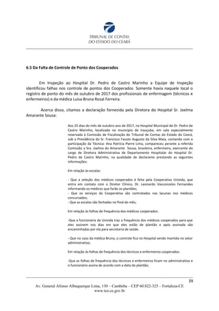 6.5 Da Falta de Controle de Ponto dos Cooperados
Em Inspeção ao Hospital Dr. Pedro de Castro Marinho a Equipe de Inspeção
identificou falhas nos controle de pontos dos Cooperados. Somente havia naquele local o
registro de ponto do mês de outubro de 2017 dos profissionais de enfermagem (técnicos e
enfermeiros) e da médica Luisa Bruna Rosal Ferreira.
Acerca disso, citamos a declaração fornecida pela Diretora do Hospital Sr. Joelma
Amarante Sousa:
Aos 25 dias do mês de outubro ano de 2017, no Hospital Municipal de Dr. Pedro de
Castro Marinho, localizado no município de Irauçuba, em sala especialmente
reservada à Comissão de Fiscalização do Tribunal de Contas do Estado do Ceará,
sob a Presidência do Sr. Francisco Fausto Augusto da Silva Maia, contando com a
participação da Técnica: Ana Patrícia Pierre Lima, compareceu perante a referida
Comissão a Sra. Joelma do Amarante Sousa, brasileira, enfermeira, exercente do
cargo de Diretora Administrativa de Departamento Hospitalar do Hospital Dr.
Pedro de Castro Marinho, na qualidade de declarante prestando as seguintes
informações:
Em relação às escalas:
- Que a seleção dos médicos cooperados é feita pela Cooperativa Univida, que
entra em contato com o Diretor Clínico, Dr. Leonardo Vasconcelos Fernandes
informando os médicos que farão os plantões;
- Que os serviços da Cooperativa são contratados nas lacunas nos médicos
concursados;
- Que as escalas são fechadas no final do mês;
Em relação às folhas de frequência dos médicos cooperados:
-Que a funcionária da Univida traz a frequência dos médicos cooperados para que
eles assinem nos dias em que eles estão de plantão e após assinada são
encaminhadas por ela para secretaria de saúde.
- Que no caso da médica Bruna, o controle fica no Hospital sendo mantida no setor
administrativo;
Em relação às folhas de frequência dos técnicos e enfermeiros cooperados:
-Que as folhas de frequência dos técnicos e enfermeiros ficam no administrativo e
o funcionário assina de acordo com a data do plantão;
39
Av. General Afonso Albuquerque Lima, 130 – Cambeba – CEP 60.822-325 – Fortaleza-CE
www.tce.ce.gov.br
 