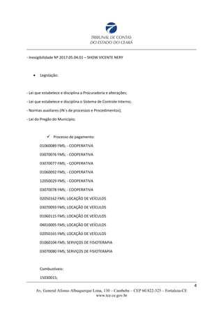 - Inexigibilidade Nº 2017.05.04.01 – SHOW VICENTE NERY
 Legislação:
- Lei que estabelece e disciplina a Procuradoria e alterações;
- Lei que estabelece e disciplina o Sistema de Controle Interno;
- Normas auxiliares (IN´s de processos e Procedimentos);
- Lei do Pregão do Município;
 Processo de pagamento:
01060089 FMS; - COOPERATIVA
03070076 FMS; - COOPERATIVA
03070077 FMS; - COOPERATIVA
01060092 FMS; - COOPERATIVA
12050029 FMS; - COOPERATIVA
03070078 FMS; - COOPERATIVA
02050162 FMS; LOCAÇÃO DE VEÍCULOS
03070093 FMS; LOCAÇÃO DE VEÍCULOS
01060115 FMS; LOCAÇÃO DE VEÍCULOS
04010005 FMS; LOCAÇÃO DE VEÍCULOS
02050165 FMS; LOCAÇÃO DE VEÍCULOS
01060104 FMS; SERVIÇOS DE FISIOTERAPIA
03070080 FMS; SERVIÇOS DE FISIOTERAPIA
Combustíveis:
15030015;
4
Av. General Afonso Albuquerque Lima, 130 – Cambeba – CEP 60.822-325 – Fortaleza-CE
www.tce.ce.gov.br
 