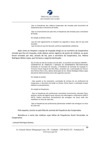 -Que as frequências dos médicos Cooperados são enviadas pela funcionária da
Cooperativa para a Secretaria de Saúde;
-Que no encerramento de cada mês as frequências são enviadas para a Secretaria
de Saúde;
Em relação ao Diretor Clínico:
-que ele está regularmente no Hospital nas segundas e terças, dias em que está
escalado;
-que nos dias em que ele não está, continua respondendo à distância;
Após visita ao Hospital a equipe de Inspeção dirigiu-se ao escritório da Cooperativa
Univida que fica em Irauçuba, onde obteve outros registros de ponto de médicos, os quais
foram enviados por eles, através de fax, para a secretária da Cooperativa, Sra. Helene
Rodrigues Matos Lopes, que forneceu a seguinte declaração:
Aos 25 dias do mês de outubro ano de 2017, no escritório da empresa UNIVIDA –
COOPERATIVA DE TRABALHO E SERVIÇOS DE ATENDIMENTO PRÉ-HOSPITALAR,
localizado no município de Irauçuba, o Presidente da Comissão de Inspeção Sr.
Francisco Fausto Augusto da Silva Maia, contando com a participação da Técnica:
Ana Patrícia Pierre Lima, obteve declaração da Sra. Helene Rodrigues Matos Lopes
(Assistente Administrativo) acerca dos seguintes assuntos:
Em relação às escalas:
- Que quando se faz necessária a prestação de serviços de um profissional da
Cooperativa, a Secretária de Saúde ou Diretor Clínico fazem a solicitação através
telefone ou pessoalmente;
Em relação às frequências:
- Que as frequências dos profissionais mensalistas (nutricionista, educador físico,
dentista, técnico de higiene bucal, técnicos de enfermagem e enfermeiros (CAPS E
PSF’S), médico veterinário, farmacêutico) são entregues nos locais onde eles
trabalham no início de cada mês;
-Que as frequências dos profissionais plantonistas também são entregues no início
de cada mês;
Pelo exposto, conclui-se pela falta de controle de frequência dos Cooperados.
Ressalta-se o nome dos médicos cujas folhas de frequências foram fornecidas na
Cooperativa:
- Lemuel Henrique Gomes;
40
Av. General Afonso Albuquerque Lima, 130 – Cambeba – CEP 60.822-325 – Fortaleza-CE
www.tce.ce.gov.br
 