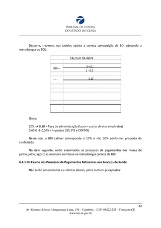 Destarte, trazemos nas tabelas abaixo a correta composição de BDI adotando a
metodologia do TCU.
Onde:
10%  0,10 = Taxa de administração (lucro – custos diretos e indiretos)
5,65%  0,565 = Impostos (ISS, PIS e COFINS)
Nesse azo, o BDI cabível corresponde a 17% e não 30% conforme, proposta da
contratada.
No item seguinte, serão examinados os processos de pagamentos dos meses de
junho, julho, agosto e setembro com base na metodologia correta de BDI.
6.6.1 Do Exame dos Processos de Pagamentos Referentes aos Serviços de Saúde
Não serão consideradas as rubricas abaixo, pelos motivos já expostos:
42
Av. General Afonso Albuquerque Lima, 130 – Cambeba – CEP 60.822-325 – Fortaleza-CE
www.tce.ce.gov.br
 