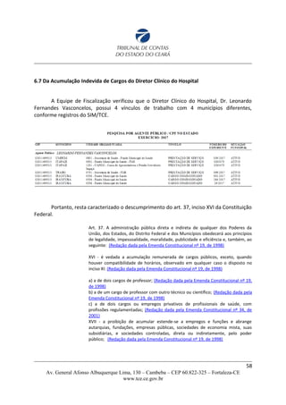 6.7 Da Acumulação Indevida de Cargos do Diretor Clínico do Hospital
A Equipe de Fiscalização verificou que o Diretor Clínico do Hospital, Dr. Leonardo
Fernandes Vasconcelos, possui 4 vínculos de trabalho com 4 municípios diferentes,
conforme registros do SIM/TCE.
Portanto, resta caracterizado o descumprimento do art. 37, inciso XVI da Constituição
Federal.
Art. 37. A administração pública direta e indireta de qualquer dos Poderes da
União, dos Estados, do Distrito Federal e dos Municípios obedecerá aos princípios
de legalidade, impessoalidade, moralidade, publicidade e eficiência e, também, ao
seguinte: (Redação dada pela Emenda Constitucional nº 19, de 1998)
XVI - é vedada a acumulação remunerada de cargos públicos, exceto, quando
houver compatibilidade de horários, observado em qualquer caso o disposto no
inciso XI: (Redação dada pela Emenda Constitucional nº 19, de 1998)
a) a de dois cargos de professor; (Redação dada pela Emenda Constitucional nº 19,
de 1998)
b) a de um cargo de professor com outro técnico ou científico; (Redação dada pela
Emenda Constitucional nº 19, de 1998)
c) a de dois cargos ou empregos privativos de profissionais de saúde, com
profissões regulamentadas; (Redação dada pela Emenda Constitucional nº 34, de
2001)
XVII - a proibição de acumular estende-se a empregos e funções e abrange
autarquias, fundações, empresas públicas, sociedades de economia mista, suas
subsidiárias, e sociedades controladas, direta ou indiretamente, pelo poder
público; (Redação dada pela Emenda Constitucional nº 19, de 1998)
58
Av. General Afonso Albuquerque Lima, 130 – Cambeba – CEP 60.822-325 – Fortaleza-CE
www.tce.ce.gov.br
 