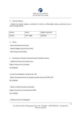 3. Veículos próprios
- Relação de veículos próprios, contendo no mínimo as informações abaixo, juntamente com a
documentação (CRLV):
Veículo Placas Orgão / Secretaria
CCCCCC HHH - 0000 SSSSSSSS
4. Diárias
- Raimundo Nonato Souza Silva;
- Roberto Badger Lopes de Souza Filho;
- Maria Raquel Duarte Mota;
5. Comprovar os Serviços Executados pelos Prestadores abaixo:
- Valdelucia de Sousa Fernandes Sousa
Objeto: Assessoria em Licitações
R$ 18.000,00
- Conserv Contabilidade e Serviços Ltda - ME
Objeto: Acompanhamento da situação previdenciária junto à RFB e CEF
R$ 21.000,00
- Matias e Leitão Consultores Associados
Objeto: Consultoria em Investimentos RPPS
R$ 17.400,00
- Felisberto & Tavares Advogados
6
Av. General Afonso Albuquerque Lima, 130 – Cambeba – CEP 60.822-325 – Fortaleza-CE
www.tce.ce.gov.br
 
