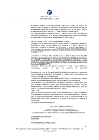 No primeiro parecer – Processo consulta CRM-PB Nº 12/2005 - o assunto era
analisado sobre o prisma da sobrecarga de trabalho e analisando-se uma decisão
do poder executivo do Estado de São Paulo que emitiu uma lei limitando a duração
do plantão nos hospitais públicos a 12 horas continuas e ininterruptas.
Já no segundo parecer – Processo consulta CRM-PB Nº 13/2009 – a motivação do
consulente era no sentido de se algumas durações de plantões eram exclusividades
de determinadas especialidades. Abaixo a ementa deste parecer:
“EMENTA DO PROCESSO CONSULTA CRM-PB Nº 13/2009:
A carga horária do plantonista médico é aquela prevista no Regimento Interno da
instituição de saúde que geralmente varia entre 06 a 12 horas, devendo ser
respeitado o contrato de trabalho. Por outro lado, a resolução do CRM de São
Paulo de nº 90/2000 proíbe a prestação de plantões com carga horária superior a
24 horas”. (GRIFEI)
Consultando-se o site do CRM de São Paulo, na data de 01 de maio de 2010,
constata-se que a resolução do CRM de São Paulo de nº 90/2000 que proíbe, no
seu artigo 8º, a prestação de plantões com carga horária superior a 24 horas,
continua em vigência. Abaixo é reproduzido o artigo 8 da resolução do CRM de São
Paulo de nº 90/2000. (GRIFEI)
“Artigo 8º - Ficam proibidos plantões superiores a vinte e quatro (24) horas
ininterruptas, exceto em caso de plantões à distância”.
Consultando-se o site do Conselho Federal de Medicina, encontramos o parecer do
Conselho Regional de Medicina do Ceará de nº 22/2002 (GRIFEI), emitido por sua
assessoria jurídica, cuja ementa assinala:
“ EMENTA : A definição de mudança de plantão relativo à carga horária e à escala
deve ser sempre pautada na melhoria dos serviços e no interesse público.
Em decorrência, não vislumbra este conselheiro parecerista nenhum fato novo
tanto na esfera trabalhista, quanto ética, que justifique uma mudança de nosso
posicionamento. Logo, duração máxima de um plantão médico não pode ser
superior a 24 horas continuas e ininterruptas. (GRIFEI)
P A R E C E R
Somos de parecer que a carga horária de um plantão médico é aquela estabelecida
no ordenamento normativo da instituição de saúde respeitando-se a isonomia
entre as diversas especialidades médicas e que a carga horária máxima de um
plantão médico não pode ultrapassar a 24 (vinte e quatro) horas continuas e
ininterruptas.
Este é o parecer, salvo melhor juízo.
João Pessoa, 03 de maio de 2010.
___________________________________
Cnselheiro Eurípedes Sebastião Mendonça de Souza
Conselheiro Diretor do Departamento de Fiscalização do CRM-PB – Parecerista
PARECER CREMEC nº 22/2002
09/09/2002
PROCESSO CONSULTA Nº 0193/2002
61
Av. General Afonso Albuquerque Lima, 130 – Cambeba – CEP 60.822-325 – Fortaleza-CE
www.tce.ce.gov.br
 