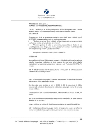 INTERESSADO : DR. G. L. DE A.
RELATOR : ANTÔNIO DE PÁDUA DE FARIAS MOREIRA
EMENTA : A definição de mudança de plantão relativo à carga horária e à escala
deve ser sempre pautada na melhoria dos serviços e no interesse público.
DA CONSULTA
O médico G. L. de A. N., através da solicitação protocolada neste CREMEC sob nº
0193/2002, indaga a esta Autarquia as seguintes questões:
I. "Gostaria do parecer desta entidade se há proibição, por parte da mesma de
profissional médico dar um plantão de 24 horas."
II. "Também gostaria de saber se um médico, na condição de diretor de um
hospital público, possa obrigar, isto mesmo, obrigar um médico a mudar de plantão
com relação à carga horária e/ou dia do mesmo."
Instada, esta Assessoria Jurídica passa a comentar :
DO PARECER
A nossa Constituição de 1988, visando proteger o cidadão brasileiro de jornadas de
trabalho exaustivas, estabeleceu o limite máximo de seis horas pelo trabalho
realizado em turnos ininterruptos, senão vejamos o art. 7º , inciso XIV, CF/88, "in
verbis":
Art. 7º - São direitos dos trabalhadores urbanos e rurais, além de outros que visem
à melhoria de sua condição social:
.
.
.
XIV – jornada de seis horas para o trabalho realizado em turnos ininterruptos de
revezamento, salvo negociação coletiva.
Corroborando neste sentido, a Lei nº 3.999 de 15 de dezembro de 1961,
recepcionada pelo texto Constitucional, estabeleceu a duração normal de jornada
para os médicos.
Em consonância com a Constituição Federal, referida lei trouxe no seu art. 8º , "in
verbis" :
Art. 8º - A duração normal do trabalho, salvo escrito que não fira de modo algum o
disposto no art. 12, será :
a) para médicos, no mínimo de duas horas e no máximo de quatro horas diárias;.
§ 3º - Mediante acordo escrito, ou por motivo de força maior, poderá ser o horário
normal acrescido de horas suplementares, em número não excedente de duas.
62
Av. General Afonso Albuquerque Lima, 130 – Cambeba – CEP 60.822-325 – Fortaleza-CE
www.tce.ce.gov.br
 