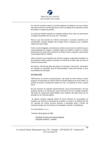 Em nível de Conselho Federal e Conselho Regional de Medicina do nosso Estado,
não existe nenhuma normatização que se refira à proibição de se estender as horas
de trabalho no regime de plantão.
A jornada de trabalho adotada nos hospitais públicos, bem como nos particulares
no regime de plantão é de 12 horas com " intervalos".
Nota-se, que esta jornada já é demais estressante e cansativa, levando-se em
consideração o grande desgaste das energias físicas e psíquicas que o trabalho
médico por vezes impõe.
Frente à outra indagação, esta Assessoria Jurídica se pronuncia no sentido de que a
responsabilidade de assegurar condições dignas de trabalho, visando um melhor
desempenho do Corpo Clínico pertence ao Diretor Técnico, segundo o preceituado
na Resolução CFM nº 1.342/91.
Cabe ao Diretor tomar decisões que norteiam qualquer organização hospitalar ou
de assistência médica, pública ou privada, no sentido de se obter cada vez mais um
melhor funcionamento.
No entanto, referidas decisões não podem ser tomadas a "bel prazer", não podem
ser impostas ou escondidas atrás da arbitrariedade e ainda sem atender as reais
necessidades da instituição.
DA CONCLUSÃO
Referindo-se ao primeiro questionamento, não existe de forma efetiva e direta
qualquer normatização em nível de CFM ou Conselho Regional do nosso Estado, no
sentido de proibir o profissional médico de "dar" um plantão de vinte e quatro
horas.
No que concerne ao segundo questionamento, nosso posicionamento é de que
qualquer decisão a ser tomada por parte da diretoria de uma entidade hospitalar
não pode ser eivada pela arbitrariedade como também não pode deixar de ser
pautada em um interesse público.
Se alguma mudança sugerida atende de forma eficiente às necessidades do
hospital, visa melhoria no atendimento ao público ou ainda se na hipótese de não
ser colocada em prática acarreta prejuízos à população pode o Diretor da
instituição obrigar seus funcionários e empregados a atender o estabelecido.
É o nosso Parecer, s. m. j.
Fortaleza, 28 de agosto de 2002.
ANTÔNIO DE PÁDUA DE FARIAS MOREIRA
ASSESSOR JURÍDICO – CREMEC
63
Av. General Afonso Albuquerque Lima, 130 – Cambeba – CEP 60.822-325 – Fortaleza-CE
www.tce.ce.gov.br
 