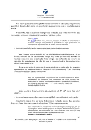 Não houve qualquer evidenciação técnica da Secretária de Educação para justificar a
quantidade de aulas, bem como não se vislumbra qualquer meta para os resultados que se
almeja.
Nessa linha, não há qualquer descrição dos conteúdos que serão ministrados pela
contratada e tampouco há qualquer cronograma / plano de ensino.
Lei n.º 8.666/93
Art. 7º, 4º É vedada, ainda, a inclusão, no objeto da licitação, de fornecimento de
materiais e serviços sem previsão de quantidades ou cujos quantitativos não
correspondam às previsões reais do projeto básico ou executivo.
 O termo de referência não apresenta orçamento detalhado do projeto;
Vale ressaltar que as composições são indispensáveis para discriminar o cálculo
do custo unitário de um determinado serviço, haja vista que nela são descritos os
insumos necessários para a realização desse serviço e os coeficientes de consumo de
materiais, de produtividade da mão de obra e consumo horário dos equipamentos
utilizados na sua execução.
Trata-se, portanto, de elemento de suma relevância na elaboração das propostas
orçamentárias por parte dos licitantes. Observe-se posicionamento do TCU – Tribunal de
Contas da União sobre o tema em deslinde:
Exija que orçamento-base e as propostas das licitantes contenham o devido
detalhamento dos elementos, com composições de custos unitários que
especifiquem os materiais utilizados e mão de obra e equipamentos empregados,
em atenção ao que dispõe o art. 7°, § 2°, inciso II, da Lei n° 8.666/1993.
Acórdão 80/2010 Plenário
Logo, aponta-se descumprimento ao previsto no art. 7º, § 2°, inciso II da Lei n°
8.666/93.
 As pesquisas de preços não representam a realidade mercadologia da contratação;
Inicialmente isso se deve por conta de terem sido realizadas apenas duas pesquisas
de preços. Nessa linha trazemos entendimento do TCU acerca das pesquisas:
Deve ser estabelecido procedimento padronizado de pesquisa de preços, em que
seja exigido o mínimo de três propostas e completo detalhamento da proposta
pelo fornecedor, em conformidade com o solicitado e deve haver vinculação entre
o valor indicado na proposta e o efetivamente contratado.
Acórdão 127/2007 Plenário (Sumário)
67
Av. General Afonso Albuquerque Lima, 130 – Cambeba – CEP 60.822-325 – Fortaleza-CE
www.tce.ce.gov.br
 