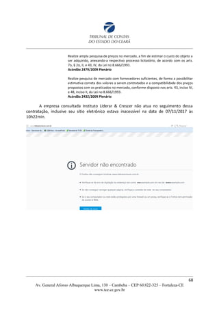 Realize ampla pesquisa de preços no mercado, a fim de estimar o custo do objeto a
ser adquirido, anexando-a respectivo processo licitatório, de acordo com os arts.
7o, § 2o, II, e 43, IV, da Lei no 8.666/1993.
Acórdão 2479/2009 Plenário
Realize pesquisa de mercado com fornecedores suficientes, de forma a possibilitar
estimativa correta dos valores a serem contratados e a compatibilidade dos preços
propostos com os praticados no mercado, conforme disposto nos arts. 43, inciso IV,
e 48, inciso II, da Lei no 8.666/1993.
Acórdão 2432/2009 Plenário
A empresa consultada Instituto Liderar & Crescer não atua no seguimento dessa
contratação, inclusive seu sítio eletrônico estava inacessível na data de 07/11/2017 às
10h22min.
68
Av. General Afonso Albuquerque Lima, 130 – Cambeba – CEP 60.822-325 – Fortaleza-CE
www.tce.ce.gov.br
 