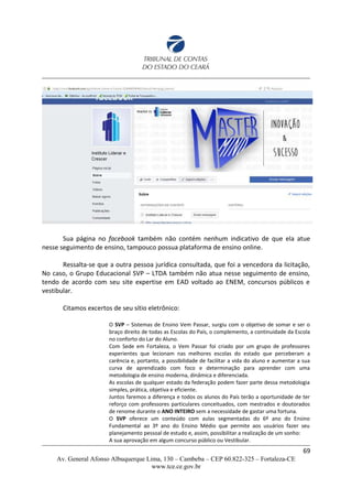 Sua página no facebook também não contém nenhum indicativo de que ela atue
nesse seguimento de ensino, tampouco possua plataforma de ensino online.
Ressalta-se que a outra pessoa jurídica consultada, que foi a vencedora da licitação,
No caso, o Grupo Educacional SVP – LTDA também não atua nesse seguimento de ensino,
tendo de acordo com seu site expertise em EAD voltado ao ENEM, concursos públicos e
vestibular.
Citamos excertos de seu sítio eletrônico:
O SVP – Sistemas de Ensino Vem Passar, surgiu com o objetivo de somar e ser o
braço direito de todas as Escolas do País, o complemento, a continuidade da Escola
no conforto do Lar do Aluno.
Com Sede em Fortaleza, o Vem Passar foi criado por um grupo de professores
experientes que lecionam nas melhores escolas do estado que perceberam a
carência e, portanto, a possibilidade de facilitar a vida do aluno e aumentar a sua
curva de aprendizado com foco e determinação para aprender com uma
metodologia de ensino moderna, dinâmica e diferenciada.
As escolas de qualquer estado da federação podem fazer parte dessa metodologia
simples, prática, objetiva e eficiente.
Juntos faremos a diferença e todos os alunos do País terão a oportunidade de ter
reforço com professores particulares conceituados, com mestrados e doutorados
de renome durante o ANO INTEIRO sem a necessidade de gastar uma fortuna.
O SVP oferece um conteúdo com aulas segmentadas do 6º ano do Ensino
Fundamental ao 3º ano do Ensino Médio que permite aos usuários fazer seu
planejamento pessoal de estudo e, assim, possibilitar a realização de um sonho:
A sua aprovação em algum concurso público ou Vestibular.
69
Av. General Afonso Albuquerque Lima, 130 – Cambeba – CEP 60.822-325 – Fortaleza-CE
www.tce.ce.gov.br
 