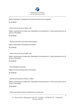 Objeto: Elaboração e Instalação dos Atos Administrativos iniciais de gestão
R$ 32.000,00
- Pedro Francisco de Sousa Targino - ME
Objeto: Levantamento de dados para implantação de procedimentos e rotinas operacionais (lei do
acesso a informação)
R$ 16.000,00
- Eficiency Assessoria e Consultoria Administrativa
Objeto: Capacitação e Orientação de Servidores
R$ 27.000,00
- Pedro Francisco de Sousa Targino - ME
Objeto: Levantamento de dados para implantação de procedimentos e rotinas operacionais (lei do
acesso a informação)
R$ 16.000,00
- Hana Advogados Associados
Objeto: Assessoria Jurídica junto à Procuradoria
R$ 56.000,00
- Alternativa Consultoria e Projetos - EIRELLI
Objeto: Levantamento de dados para implantação de procedimentos e rotinas operacionais (lei do
acesso a informação)
R$ 16.000,00
- C3O Serviços Administrativos, planejamento e controle Ltda.
7
Av. General Afonso Albuquerque Lima, 130 – Cambeba – CEP 60.822-325 – Fortaleza-CE
www.tce.ce.gov.br
 