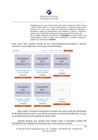 Pedagogicamente, nosso material contém aulas online e arquivos em PDF´s em que
o aluno poderá assistir e, se quiser, poderá baixar ou imprimir quando quiser,
contamos com uma super equipe de professores experientes, dedicados e
atualizados, capazes de proporcionar aulas dinâmicas, criativas e interativas,
sempre com um olhar diferenciado acerca das principais provas de nosso país.
Nós, do SVP, acreditamos que através da EDUCAÇÃO, as pessoas serão mais
empreendedoras, justas e sábias para escolherem os melhores caminhos e
seguirem as suas vidas com SUCESSO.
Ainda nesse sítio, acessível através do link: http://vempassar.com.br/loja/ é possível
consultar os cursos disponíveis e seus preços conforme abaixo:
Nessa esteira, chamamos atenção para os preços dos cursos online que não passam
de R$ 50,00 (cinquenta reais), e que não há cursos para a formação de professores, ou seja,
a contratada não atua nesse seguimento sequer online.
Impende destacar que somente pelo módulo online a contratada receberá R$
118.200,24 (cento e dezoito mil e duzentos reais e vinte e quatro centavos).
70
Av. General Afonso Albuquerque Lima, 130 – Cambeba – CEP 60.822-325 – Fortaleza-CE
www.tce.ce.gov.br
 