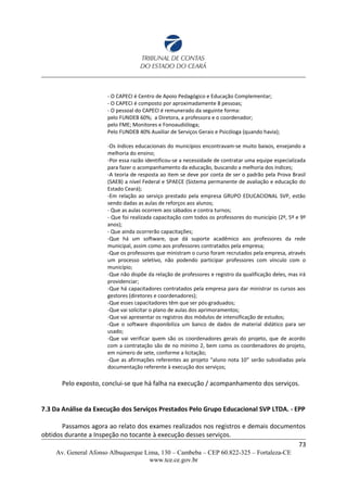 - O CAPECI é Centro de Apoio Pedagógico e Educação Complementar;
- O CAPECI é composto por aproximadamente 8 pessoas;
- O pessoal do CAPECI é remunerado da seguinte forma:
pelo FUNDEB 60%; a Diretora, a professora e o coordenador;
pelo FME; Monitores e Fonoaudióloga;
Pelo FUNDEB 40% Auxiliar de Serviços Gerais e Psicóloga (quando havia);
-Os índices educacionais do municípios encontravam-se muito baixos, ensejando a
melhoria do ensino;
-Por essa razão identificou-se a necessidade de contratar uma equipe especializada
para fazer o acompanhamento da educação, buscando a melhoria dos índices;
-A teoria de resposta ao item se deve por conta de ser o padrão pela Prova Brasil
(SAEB) a nível Federal e SPAECE (Sistema permanente de avaliação e educação do
Estado Ceará);
-Em relação ao serviço prestado pela empresa GRUPO EDUCACIONAL SVP, estão
sendo dadas as aulas de reforços aos alunos;
- Que as aulas ocorrem aos sábados e contra turnos;
- Que foi realizada capacitação com todos os professores do município (2º, 5º e 9º
anos);
- Que ainda ocorrerão capacitações;
-Que há um software, que dá suporte acadêmico aos professores da rede
municipal, assim como aos professores contratados pela empresa;
-Que os professores que ministram o curso foram recrutados pela empresa, através
um processo seletivo, não podendo participar professores com vínculo com o
município;
-Que não dispõe da relação de professores e registro da qualificação deles, mas irá
providenciar;
-Que há capacitadores contratados pela empresa para dar ministrar os cursos aos
gestores (diretores e coordenadores);
-Que esses capacitadores têm que ser pós-graduados;
-Que vai solicitar o plano de aulas dos aprimoramentos;
-Que vai apresentar os registros dos módulos de intensificação de estudos;
-Que o software disponibiliza um banco de dados de material didático para ser
usado;
-Que vai verificar quem são os coordenadores gerais do projeto, que de acordo
com a contratação são de no mínimo 2, bem como os coordenadores do projeto,
em número de sete, conforme a licitação;
-Que as afirmações referentes ao projeto “aluno nota 10” serão subsidiadas pela
documentação referente à execução dos serviços;
Pelo exposto, conclui-se que há falha na execução / acompanhamento dos serviços.
7.3 Da Análise da Execução dos Serviços Prestados Pelo Grupo Educacional SVP LTDA. - EPP
Passamos agora ao relato dos exames realizados nos registros e demais documentos
obtidos durante a Inspeção no tocante à execução desses serviços.
73
Av. General Afonso Albuquerque Lima, 130 – Cambeba – CEP 60.822-325 – Fortaleza-CE
www.tce.ce.gov.br
 