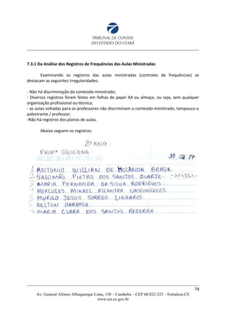 7.3.1 Da Análise dos Registros de Frequências das Aulas Ministradas
Examinando os registros das aulas ministradas (controles de frequências) se
destacam as seguintes irregularidades:
- Não há discriminação do conteúdo ministrado;
- Diversos registros foram feitos em folhas de papel A4 ou almaço, ou seja, sem qualquer
organização profissional ou técnica;
- as aulas voltadas para os professores não discriminam o conteúdo ministrado, tampouco o
palestrante / professor;
-Não há registros dos planos de aulas.
Abaixo seguem os registros:
74
Av. General Afonso Albuquerque Lima, 130 – Cambeba – CEP 60.822-325 – Fortaleza-CE
www.tce.ce.gov.br
 