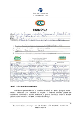 7.3.2 Da Análise do Material de Didático
O material apresentado que se encontra em anexo não possui qualquer alusão à
empresa contratada, pelo contrário, as imagens e conteúdo expostos podem ser
encontrados facilmente na internet. Outrossim, o guia de elaboração e revisão de item
apresentado foi elaborado pelo INEP, Ministério da Educação.
77
Av. General Afonso Albuquerque Lima, 130 – Cambeba – CEP 60.822-325 – Fortaleza-CE
www.tce.ce.gov.br
 
