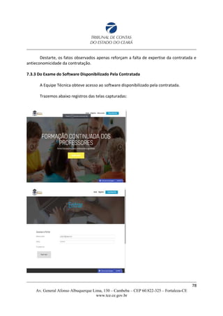 Destarte, os fatos observados apenas reforçam a falta de expertise da contratada e
antieconomicidade da contratação.
7.3.3 Do Exame do Software Disponibilizado Pela Contratada
A Equipe Técnica obteve acesso ao software disponibilizado pela contratada.
Trazemos abaixo registros das telas capturadas:
78
Av. General Afonso Albuquerque Lima, 130 – Cambeba – CEP 60.822-325 – Fortaleza-CE
www.tce.ce.gov.br
 