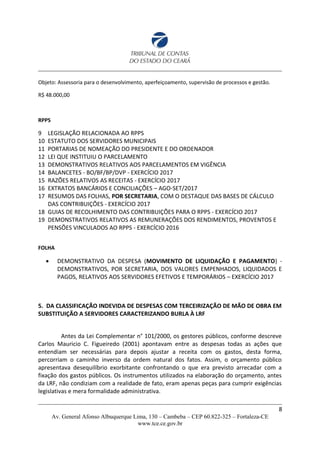 Objeto: Assessoria para o desenvolvimento, aperfeiçoamento, supervisão de processos e gestão.
R$ 48.000,00
RPPS
9 LEGISLAÇÃO RELACIONADA AO RPPS
10 ESTATUTO DOS SERVIDORES MUNICIPAIS
11 PORTARIAS DE NOMEAÇÃO DO PRESIDENTE E DO ORDENADOR
12 LEI QUE INSTITUIU O PARCELAMENTO
13 DEMONSTRATIVOS RELATIVOS AOS PARCELAMENTOS EM VIGÊNCIA
14 BALANCETES - BO/BF/BP/DVP - EXERCÍCIO 2017
15 RAZÕES RELATIVOS AS RECEITAS - EXERCÍCIO 2017
16 EXTRATOS BANCÁRIOS E CONCILIAÇÕES – AGO-SET/2017
17 RESUMOS DAS FOLHAS, POR SECRETARIA, COM O DESTAQUE DAS BASES DE CÁLCULO
DAS CONTRIBUIÇÕES - EXERCÍCIO 2017
18 GUIAS DE RECOLHIMENTO DAS CONTRIBUIÇÕES PARA O RPPS - EXERCÍCIO 2017
19 DEMONSTRATIVOS RELATIVOS AS REMUNERAÇÕES DOS RENDIMENTOS, PROVENTOS E
PENSÕES VINCULADOS AO RPPS - EXERCÍCIO 2016
FOLHA
 DEMONSTRATIVO DA DESPESA (MOVIMENTO DE LIQUIDAÇÃO E PAGAMENTO) -
DEMONSTRATIVOS, POR SECRETARIA, DOS VALORES EMPENHADOS, LIQUIDADOS E
PAGOS, RELATIVOS AOS SERVIDORES EFETIVOS E TEMPORÁRIOS – EXERCÍCIO 2017
5. DA CLASSIFICAÇÃO INDEVIDA DE DESPESAS COM TERCEIRIZAÇÃO DE MÃO DE OBRA EM
SUBSTITUIÇÃO A SERVIDORES CARACTERIZANDO BURLA À LRF
Antes da Lei Complementar n° 101/2000, os gestores públicos, conforme descreve
Carlos Mauricio C. Figueiredo (2001) apontavam entre as despesas todas as ações que
entendiam ser necessárias para depois ajustar a receita com os gastos, desta forma,
percorriam o caminho inverso da ordem natural dos fatos. Assim, o orçamento público
apresentava desequilíbrio exorbitante confrontando o que era previsto arrecadar com a
fixação dos gastos públicos. Os instrumentos utilizados na elaboração do orçamento, antes
da LRF, não condiziam com a realidade de fato, eram apenas peças para cumprir exigências
legislativas e mera formalidade administrativa.
8
Av. General Afonso Albuquerque Lima, 130 – Cambeba – CEP 60.822-325 – Fortaleza-CE
www.tce.ce.gov.br
 