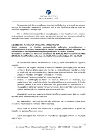Nessa esteira, toda documentação que sustenta a liquidação deve ser anexada aos autos do
processo de fiscalização e pagamento, juntamente com a nota fiscal/fatura para que possa ser
autorizado o pagamento com segurança.
Não se admite um simples carimbo de atestação aposto na nota fiscal/fatura sem a presença
no processo de elementos com informações que permitam concluir, com segurança, pela efetiva
prestação dos serviços e cumprimento pela contratada das obrigações assumidas.
8.1 ASSESSORIA ALTERNATIVA CONSULTORIA E PROJETOS LTDA
Objeto: Assessoria em Projetos, compreendendo elaboração, encaminhamento e
acompanhamento de projetos para captação de recursos junto a Órgãos Federais e Estaduais, bem
como elaboração e acompanhamento de prestação de contas de recursos recebidos.
Ordenadores: Luiz Fernando Fernandes Vasconcelos (R$ 2.000,00), Maria Raquel Duarte Mota
(24.000,00), Tânia Maria Fontenelle Alves (33.300,00), Antonia Zelândia Souza Silva (22.000,00)
De acordo com o termo de referência da licitação, foram contratados os seguintes
serviços:
 Elaboração de Projetos Técnicos e Planos de Trabalho para captação de recursos,
envio aos diversos órgãos estaduais, federais e outras entidades visando beneficiar
os municípios nas mais diversas áreas, bem como o acompanhamento do tramite dos
processos visando a aprovação e liberação dos recursos;
 Atividades de Planejamento das Secretarias Municipais;
 Pesquisa e identificação de fontes de recursos destinados ao município, cuja
captação seja feita através de editais, chamadas públicas e outros oriundos de órgãos
públicos (federal e estadual) e entidades não governamentais, incluindo-se ai, a
divulgação do edital para as secretarias municipais e demais servidores, bem como o
apoio e a elaboração das propostas e projetos requisitados;
Objetivando comprovar a execução dos serviços foram apresentados diversos e-mails
trocados entre a Administração e Assessoria.
Aos examiná-los, conclui-se que não são suficientes para comprovar a atuação da
consultoria nos moldes do termo de referência citado.
Nessa linha, os e-mails não evidenciam os projetos, planejamentos e planos de
trabalho em que essa Assessoria atuou.
Assim, as despesas não atendem aos requisitos da liquidação contidos Lei 4.320/64,
arts. 62 e 63.
83
Av. General Afonso Albuquerque Lima, 130 – Cambeba – CEP 60.822-325 – Fortaleza-CE
www.tce.ce.gov.br
 
