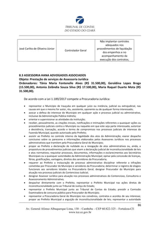 José Carlito de Oliveira Júnior
Controlador Geral
Não implantar controles
adequados nos
procedimentos de liquidação
dos empenhos e no
acompanhamento da
execução dos contratos;
8.3 ASSESSORIA HANA ADVOGADOS ASSOCIADOS
Objeto: Prestação de serviços de Assessoria Jurídica
Ordenadores: Tânia Maria Fontenelle Alves (R$ 31.500,00), Geraldina Lopes Braga
(15.500,00), Antonia Zelândia Souza Silva (R$ 17.500,00), Maria Raquel Duarte Mota (R$
31.500,00).
De acordo com a Lei 1.189/2017 compete a Procuradoria Jurídica:
 representar o Município de Irauçuba em qualquer juízo ou instância, judicial ou extrajudicial, nas
causas em que o mesmo for autor, réu, assistente, oponente ou de qualquer forma interessado;
 avocar a defesa do interesse do Município em qualquer ação e processo judicial ou administrativo,
inclusive da Administração Pública Indireta;
 orientar e supervisionar as atividades da instituição;
 receber, pessoalmente, as citações iniciais, notificações e intimações referentes a quaisquer ações ou
procedimentos judiciais contra o Município ou naqueles em que este seja parte interessada; autorizar
a desistência, transação, acordo e termo de compromisso nos processos judiciais de interesse da
Fazenda Municipal, quando autorizado pelo Prefeito;
 assistir ao Prefeito no controle interno da legalidade dos atos da Administração; exarar despacho
conclusivo sobre os pareceres e informações elaborados pelos Assessores Jurídicos nos processos
administrativos que tramitem pela Procuradoria Geral do Município;
 propor ao Prefeito a declaração de nulidade ou a revogação de atos administrativos ou, ainda, a
propositura de procedimentos judiciais que visem a declaração judicial de inconstitucionalidade de leis
e atos normativos; requisitar processos, documentos, informações e esclarecimentos aos Secretários
Municipais ou a quaisquer autoridades da Administração Municipal; opinar pela concessão de licenças,
férias, gratificações, vantagens, direitos dos servidores da Procuradoria;
 requerer ao Prefeito a instauração de processo administrativo disciplinar referente a infrações
cometidas por Procurador do Município e servidores da Procuradoria; determinar o registro de elogios
funcionais aos servidores lotados na Procuradoria Geral; designar Procurador do Município para
atuação nos processo judiciais do Contencioso Judicial;
 designar Assessor Jurídico para atuação nos processos administrativos do Contencioso, Consultoria e
Assessoramento Administrativo;
 despachar diretamente com o Prefeito; representar o Prefeito Municipal nas ações diretas de
inconstitucionalidade junto ao Tribunal de Justiça do Estado;
 representar o Prefeito Municipal junto ao Tribunal de Contas do Estado; presidir a Comissão
Examinadora de concurso público para Procurador do Município;
 representar a Procuradoria Geral do Município nos convênios, contratos e acordos de seu interesse;
propor ao Prefeito Municipal a arguição de inconstitucionalidade de leis; representar a autoridade
86
Av. General Afonso Albuquerque Lima, 130 – Cambeba – CEP 60.822-325 – Fortaleza-CE
www.tce.ce.gov.br
 