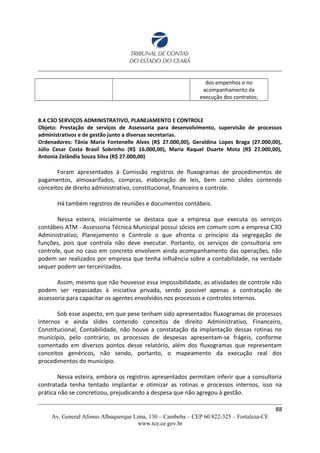 dos empenhos e no
acompanhamento da
execução dos contratos;
8.4 C3O SERVIÇOS ADMINISTRATIVO, PLANEJAMENTO E CONTROLE
Objeto: Prestação de serviços de Assessoria para desenvolvimento, supervisão de processos
administrativos e de gestão junto a diversas secretarias.
Ordenadores: Tânia Maria Fontenelle Alves (R$ 27.000,00), Geraldina Lopes Braga (27.000,00),
Júlio Cesar Costa Brasil Sobrinho (R$ 16.000,00), Maria Raquel Duarte Mota (R$ 27.000,00),
Antonia Zelândia Souza Silva (R$ 27.000,00)
Foram apresentados à Comissão registros de fluxogramas de procedimentos de
pagamentos, almoxarifados, compras, elaboração de leis, bem como slides contendo
conceitos de direito administrativo, constitucional, financeiro e controle.
Há também registros de reuniões e documentos contábeis.
Nessa esteira, inicialmente se destaca que a empresa que executa os serviços
contábeis ATM - Assessoria Técnica Municipal possui sócios em comum com a empresa C3O
Administrativo, Planejamento e Controle o que afronta o princípio da segregação de
funções, pois que controla não deve executar. Portanto, os serviços de consultoria em
controle, que no caso em concreto envolvem ainda acompanhamento das operações, não
podem ser realizados por empresa que tenha influência sobre a contabilidade, na verdade
sequer podem ser terceirizados.
Assim, mesmo que não houvesse essa impossibilidade, as atividades de controle não
podem ser repassadas à iniciativa privada, sendo possível apenas a contratação de
assessoria para capacitar os agentes envolvidos nos processos e controles internos.
Sob esse aspecto, em que pese tenham sido apresentados fluxogramas de processos
internos e ainda slides contendo conceitos de direito Administrativo, Financeiro,
Constitucional, Contabilidade, não houve a constatação da implantação dessas rotinas no
município, pelo contrário, os processos de despesas apresentam-se frágeis, conforme
comentado em diversos pontos desse relatório, além dos fluxogramas que representam
conceitos genéricos, não sendo, portanto, o mapeamento da execução real dos
procedimentos do município.
Nessa esteira, embora os registros apresentados permitam inferir que a consultoria
contratada tenha tentado implantar e otimizar as rotinas e processos internos, isso na
prática não se concretizou, prejudicando a despesa que não agregou à gestão.
88
Av. General Afonso Albuquerque Lima, 130 – Cambeba – CEP 60.822-325 – Fortaleza-CE
www.tce.ce.gov.br
 