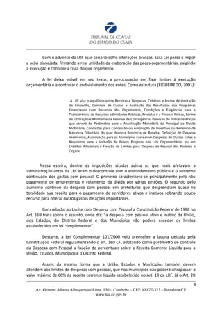 Com o advento da LRF esse cenário sofre alterações bruscas. Essa Lei passa a impor
a ação planejada, firmando a real utilidade da elaboração das peças orçamentárias, exigindo
a execução e controle a risca do que orçamento.
A lei deixa visível em seu texto, a preocupação em fixar limites à execução
orçamentária e a controlar o endividamento dos entes. Como estrutura (FIGUEIREDO, 2001):
A LRF visa o equilíbrio entre Receitas e Despesas, Critérios e Forma de Limitação
de Empenho, Controle de Custos e Avaliação dos Resultados dos Programas
Financiados com Recursos dos Orçamentos, Condições e Exigências para a
Transferência de Recursos a Entidades Públicas, Privadas e a Pessoas Físicas, Forma
de Utilização e Montante da Reserva de Contingência, Previsão de Índice de Preços
que servirá de Parâmetro para a Atualização Monetária do Principal da Dívida
Mobiliária, Condições para Concessão ou Ampliação de Incentivo ou Benefício de
Natureza Tributária do qual decorra Renúncia de Receita, Definição de Despesa
Irrelevante, Autorização para os Municípios custearem Despesas de Outros Entes e
Requisitos para a Inclusão de Novos Projetos nas Leis Orçamentárias ou em
Créditos Adicionais e Fixação de Limites para Despesa de Pessoal dos Poderes e
Órgãos.
Nessa esteira, dentre as imposições citadas acima as que mais afetavam a
administração antes da LRF eram o descontrole com o endividamento público e o aumento
continuado dos gastos com pessoal. O primeiro caracterizava-se principalmente pelo não
pagamento de empréstimos e rolamento da dívida por várias gestões. O segundo pelo
aumento contínuo da despesa com pessoal em prefeituras que desprendiam quase na
totalidade sua receita para o pagamento de servidores ativos e inativos sobrando pouco
recurso para onerar outros gastos de ações importantes.
Com relação ao Limite com Despesa com Pessoal a Constituição Federal de 1988 no
Art. 169 trata sobre o assunto, onde diz: “a despesa com pessoal ativo e inativo da União,
dos Estados, do Distrito Federal e dos Municípios não poderá exceder os limites
estabelecidos em lei complementar”.
Destarte, a Lei Complementar 101/2000 veio preencher a lacuna deixada pela
Constituição Federal regulamentando o art. 169 CF, adotando como parâmetro de controle
da Despesa com Pessoal a fixação de percentuais sobre a Receita Corrente Líquida para a
União, Estados, Municípios e o Distrito Federal.
Assim, da mesma forma que a União, Estados e Municípios também devem
atendem aos limites de despesas com pessoal, que nos municípios não poderá ultrapassar o
valor máximo de 60% da receita corrente líquida estabelecido no Art. 19 da LRF. Já o Art. 20
9
Av. General Afonso Albuquerque Lima, 130 – Cambeba – CEP 60.822-325 – Fortaleza-CE
www.tce.ce.gov.br
 