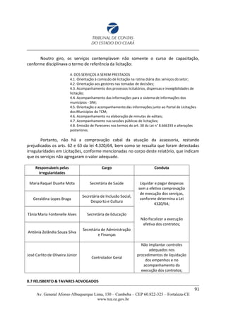 Noutro giro, os serviços contemplavam não somente o curso de capacitação,
conforme disciplinava o termo de referência da licitação:
4. DOS SERVIÇOS A SEREM PRESTADOS
4.1. Orientação à comissão de licitação na rotina diária dos serviços do setor;
4.2. Orientação aos gestores nas tomadas de decisões;
4.3. Acompanhamento dos processos Iicitatórios, dispensas e inexigibilidades de
licitação;
4.4. Acompanhamento das informações para o sistema de informações dos
municípios - SIM;
4.5. Orientação e acompanhamento das informações junto ao Portal de Licitações
dos Municípios do TCM;
4.6. Acompanhamento na elaboração de minutas de editais;
4.7. Acompanhamento nas sessões públicas de licitações;
4.8. Emissão de Pareceres nos termos do art. 38 da Lei n° 8.666193 e alterações
posteriores.
Portanto, não há a comprovação cabal da atuação da assessoria, restando
prejudicados os arts. 62 e 63 da lei 4.320/64, bem como se ressalta que foram detectadas
irregularidades em Licitações, conforme mencionadas no corpo deste relatório, que indicam
que os serviços não agregaram o valor adequado.
Responsáveis pelas
irregularidades
Cargo Conduta
Maria Raquel Duarte Mota Secretária de Saúde Liquidar e pagar despesas
sem a efetiva comprovação
de execução dos serviços,
conforme determina a Lei
4320/64;
Não fiscalizar a execução
efetiva dos contratos;
Geraldina Lopes Braga
Secretária de Inclusão Social,
Desporto e Cultura
Tânia Maria Fontenelle Alves Secretária de Educação
Antônia Zelândia Souza Silva
Secretária de Administração
e Finanças
José Carlito de Oliveira Júnior
Controlador Geral
Não implantar controles
adequados nos
procedimentos de liquidação
dos empenhos e no
acompanhamento da
execução dos contratos;
8.7 FELISBERTO & TAVARES ADVOGADOS
91
Av. General Afonso Albuquerque Lima, 130 – Cambeba – CEP 60.822-325 – Fortaleza-CE
www.tce.ce.gov.br
 