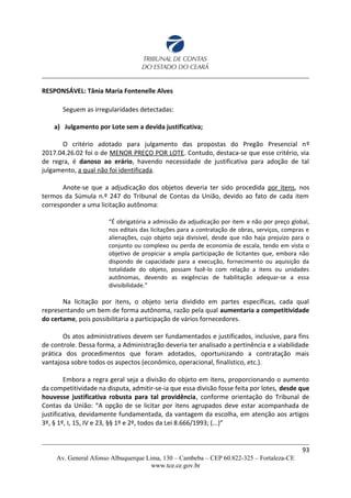 RESPONSÁVEL: Tânia Maria Fontenelle Alves
Seguem as irregularidades detectadas:
a) Julgamento por Lote sem a devida justificativa;
O critério adotado para julgamento das propostas do Pregão Presencial nº
2017.04.26.02 foi o de MENOR PREÇO POR LOTE. Contudo, destaca-se que esse critério, via
de regra, é danoso ao erário, havendo necessidade de justificativa para adoção de tal
julgamento, a qual não foi identificada.
Anote-se que a adjudicação dos objetos deveria ter sido procedida por itens, nos
termos da Súmula n.º 247 do Tribunal de Contas da União, devido ao fato de cada item
corresponder a uma licitação autônoma:
“É obrigatória a admissão da adjudicação por item e não por preço global,
nos editais das licitações para a contratação de obras, serviços, compras e
alienações, cujo objeto seja divisível, desde que não haja prejuízo para o
conjunto ou complexo ou perda de economia de escala, tendo em vista o
objetivo de propiciar a ampla participação de licitantes que, embora não
dispondo de capacidade para a execução, fornecimento ou aquisição da
totalidade do objeto, possam fazê-lo com relação a itens ou unidades
autônomas, devendo as exigências de habilitação adequar-se a essa
divisibilidade.”
Na licitação por itens, o objeto seria dividido em partes específicas, cada qual
representando um bem de forma autônoma, razão pela qual aumentaria a competitividade
do certame, pois possibilitaria a participação de vários fornecedores.
Os atos administrativos devem ser fundamentados e justificados, inclusive, para fins
de controle. Dessa forma, a Administração deveria ter analisado a pertinência e a viabilidade
prática dos procedimentos que foram adotados, oportunizando a contratação mais
vantajosa sobre todos os aspectos (econômico, operacional, finalístico, etc.).
Embora a regra geral seja a divisão do objeto em itens, proporcionando o aumento
da competitividade na disputa, admitir-se-ia que essa divisão fosse feita por lotes, desde que
houvesse justificativa robusta para tal providência, conforme orientação do Tribunal de
Contas da União: “A opção de se licitar por itens agrupados deve estar acompanhada de
justificativa, devidamente fundamentada, da vantagem da escolha, em atenção aos artigos
3º, § 1º, I, 15, IV e 23, §§ 1º e 2º, todos da Lei 8.666/1993; (...)”
93
Av. General Afonso Albuquerque Lima, 130 – Cambeba – CEP 60.822-325 – Fortaleza-CE
www.tce.ce.gov.br
 
