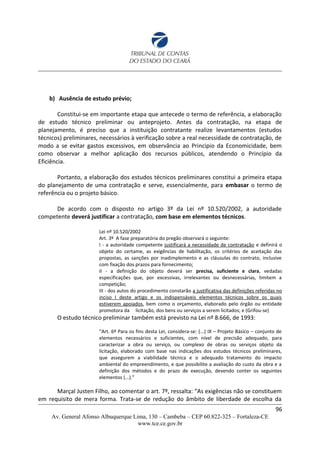 b) Ausência de estudo prévio;
Constitui-se em importante etapa que antecede o termo de referência, a elaboração
de estudo técnico preliminar ou anteprojeto. Antes da contratação, na etapa de
planejamento, é preciso que a instituição contratante realize levantamentos (estudos
técnicos) preliminares, necessários à verificação sobre a real necessidade de contratação, de
modo a se evitar gastos excessivos, em observância ao Principio da Economicidade, bem
como observar a melhor aplicação dos recursos públicos, atendendo o Princípio da
Eficiência.
Portanto, a elaboração dos estudos técnicos preliminares constitui a primeira etapa
do planejamento de uma contratação e serve, essencialmente, para embasar o termo de
referência ou o projeto básico.
De acordo com o disposto no artigo 3º da Lei nº 10.520/2002, a autoridade
competente deverá justificar a contratação, com base em elementos técnicos.
Lei nº 10.520/2002
Art. 3º A fase preparatória do pregão observará o seguinte:
I - a autoridade competente justificará a necessidade de contratação e definirá o
objeto do certame, as exigências de habilitação, os critérios de aceitação das
propostas, as sanções por inadimplemento e as cláusulas do contrato, inclusive
com fixação dos prazos para fornecimento;
II - a definição do objeto deverá ser precisa, suficiente e clara, vedadas
especificações que, por excessivas, irrelevantes ou desnecessárias, limitem a
competição;
III - dos autos do procedimento constarão a justificativa das definições referidas no
inciso I deste artigo e os indispensáveis elementos técnicos sobre os quais
estiverem apoiados, bem como o orçamento, elaborado pelo órgão ou entidade
promotora da licitação, dos bens ou serviços a serem licitados; e (Grifou-se)
O estudo técnico preliminar também está previsto na Lei nº 8.666, de 1993:
“Art. 6º Para os fins desta Lei, considera-se: (...) IX – Projeto Básico – conjunto de
elementos necessários e suficientes, com nível de precisão adequado, para
caracterizar a obra ou serviço, ou complexo de obras ou serviços objeto da
licitação, elaborado com base nas indicações dos estudos técnicos preliminares,
que assegurem a viabilidade técnica e o adequado tratamento do impacto
ambiental do empreendimento, e que possibilite a avaliação do custo da obra e a
definição dos métodos e do prazo de execução, devendo conter os seguintes
elementos (...).”
Marçal Justen Filho, ao comentar o art. 7º, ressalta: “As exigências não se constituem
em requisito de mera forma. Trata-se de redução do âmbito de liberdade de escolha da
96
Av. General Afonso Albuquerque Lima, 130 – Cambeba – CEP 60.822-325 – Fortaleza-CE
www.tce.ce.gov.br
 