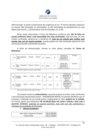 Administração. O estrito cumprimento das exigências do art. 7º elimina decisões arbitrárias
ou nocivas. São eliminadas as contratações: a) não antecedidas de planejamento; b) cujo
objeto seja incerto (...) (Comentários à Lei de Licitações, cit., p.58).
Desse modo, observando o Termo de Referência verifica-se que não foi feito um
estudo preliminar sobre a real necessidade das rotas contratadas, haja vista que, em uma
simples verificação, observou-se a existência de mais de um veículo para realizar uma
mesma rota, em um mesmo período, quando poderia ter sido contratado apenas 01 (um)
veículo para atender a demanda necessária.
A título de demonstração, citamos as rotas abaixo, extraídas do Termo de
Referência:
Rota: Missi-Cajazeiras-Tanques-Caiçara-Missi
Rota: Cruzeiro-Mocó-Centro-Mocó-Cruzeiro
Tal conduta mostra-se antieconômica, causando prejuízo ao erário, onde, verificando
a documentação apresentada (anexo – PAGAMENTOS INOVA), foi possível identificar que se
houvesse a realização de um estudo prévio, readequando as rotas, poderia ter se evitado,
no mínimo, gastos que totalizaram R$ 12.182,40 (doze mil, cento e oitenta e dois reais e
quarenta centavos), podendo tal quantia aumentar, haja vista que não conhecemos a
realidade das localidades do Município.
 Valores Excedentes:
Rota: Missi-Cajazeiras-Tanques-
Caiçara-Missi
R$ 3.432,00
R$ 3.276,00
97
Av. General Afonso Albuquerque Lima, 130 – Cambeba – CEP 60.822-325 – Fortaleza-CE
www.tce.ce.gov.br
 