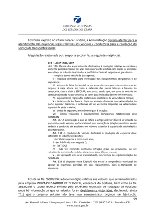 Conforme exposto no citado Parecer Jurídico, a Administração deveria atentar para o
atendimento das exigências legais relativas aos veículos e condutores para a realização do
serviço de transporte escolar.
A legislação relacionada ao transporte escolar fez as seguintes exigências:
CTB – Lei nº 9.503/1997
Art. 136. Os veículos especialmente destinados à condução coletiva de escolares
somente poderão circular nas vias com autorização emitida pelo órgão ou entidade
executivos de trânsito dos Estados e do Distrito Federal, exigindo-se, para tanto:
I - registro como veículo de passageiros;
II - inspeção semestral para verificação dos equipamentos obrigatórios e de
segurança;
III - pintura de faixa horizontal na cor amarela, com quarenta centímetros de
largura, à meia altura, em toda a extensão das partes laterais e traseira da
carroçaria, com o dístico ESCOLAR, em preto, sendo que, em caso de veículo de
carroçaria pintada na cor amarela, as cores aqui indicadas devem ser invertidas;
IV - equipamento registrador instantâneo inalterável de velocidade e tempo;
V - lanternas de luz branca, fosca ou amarela dispostas nas extremidades da
parte superior dianteira e lanternas de luz vermelha dispostas na extremidade
superior da parte traseira;
VI - cintos de segurança em número igual à lotação;
VII - outros requisitos e equipamentos obrigatórios estabelecidos pelo
CONTRAN.
Art. 137. A autorização a que se refere o artigo anterior deverá ser afixada na
parte interna do veículo, em local visível, com inscrição da lotação permitida, sendo
vedada a condução de escolares em número superior à capacidade estabelecida
pelo fabricante.
Art. 138. O condutor de veículo destinado à condução de escolares deve
satisfazer os seguintes requisitos:
I - ter idade superior a vinte e um anos;
II - ser habilitado na categoria D;
III - (VETADO)
IV - não ter cometido nenhuma infração grave ou gravíssima, ou ser
reincidente em infrações médias durante os doze últimos meses;
V - ser aprovado em curso especializado, nos termos da regulamentação do
CONTRAN.
Art. 139. O disposto neste Capítulo não exclui a competência municipal de
aplicar as exigências previstas em seus regulamentos, para o transporte de
escolares.
Consta às fls. 2600/2692 a documentação relativa aos veículos que seriam utilizados
pela empresa INOVA PRESTADORA DE SERVIÇOS, vencedora do Certame, bem como às fls.
2693/2694 o Laudo Técnico emitido pela Secretaria Municipal de Educação de Irauçuba
onde há informação de que os veículos foram devidamente vistoriados, declarando ainda
“(...) que o conjunto veicular não teve suas características originais de fabricação
99
Av. General Afonso Albuquerque Lima, 130 – Cambeba – CEP 60.822-325 – Fortaleza-CE
www.tce.ce.gov.br
 
